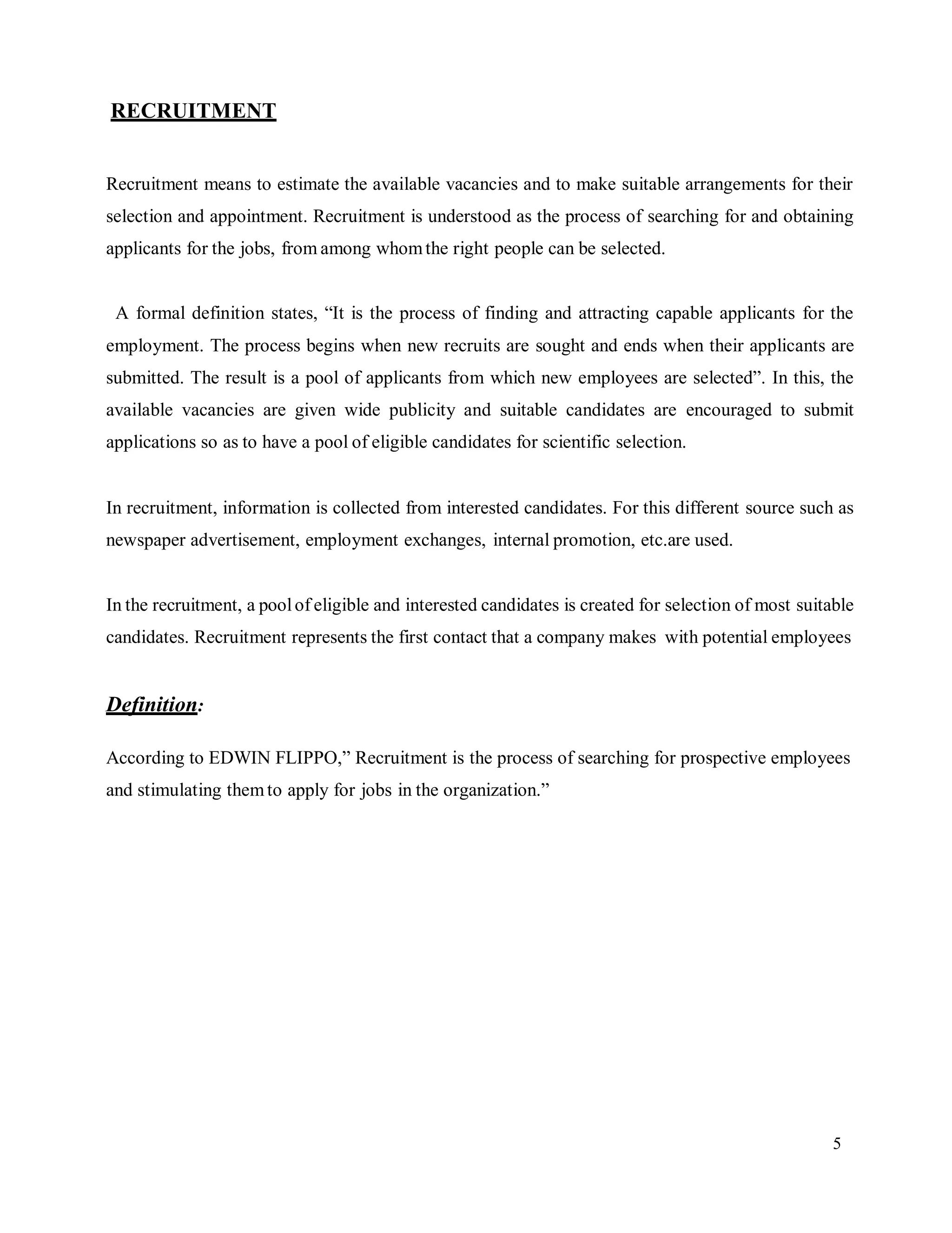 5
RECRUITMENT
Recruitment means to estimate the available vacancies and to make suitable arrangements for their
selection and appointment. Recruitment is understood as the process of searching for and obtaining
applicants for the jobs, from among whomthe right people can be selected.
A formal definition states, “It is the process of finding and attracting capable applicants for the
employment. The process begins when new recruits are sought and ends when their applicants are
submitted. The result is a pool of applicants from which new employees are selected”. In this, the
available vacancies are given wide publicity and suitable candidates are encouraged to submit
applications so as to have a pool of eligible candidates for scientific selection.
In recruitment, information is collected from interested candidates. For this different source such as
newspaper advertisement, employment exchanges, internal promotion, etc.are used.
In the recruitment, a poolof eligible and interested candidates is created for selection of most suitable
candidates. Recruitment represents the first contact that a company makes with potential employees
Definition:
According to EDWIN FLIPPO,” Recruitment is the process of searching for prospective employees
and stimulating themto apply for jobs in the organization.”
 