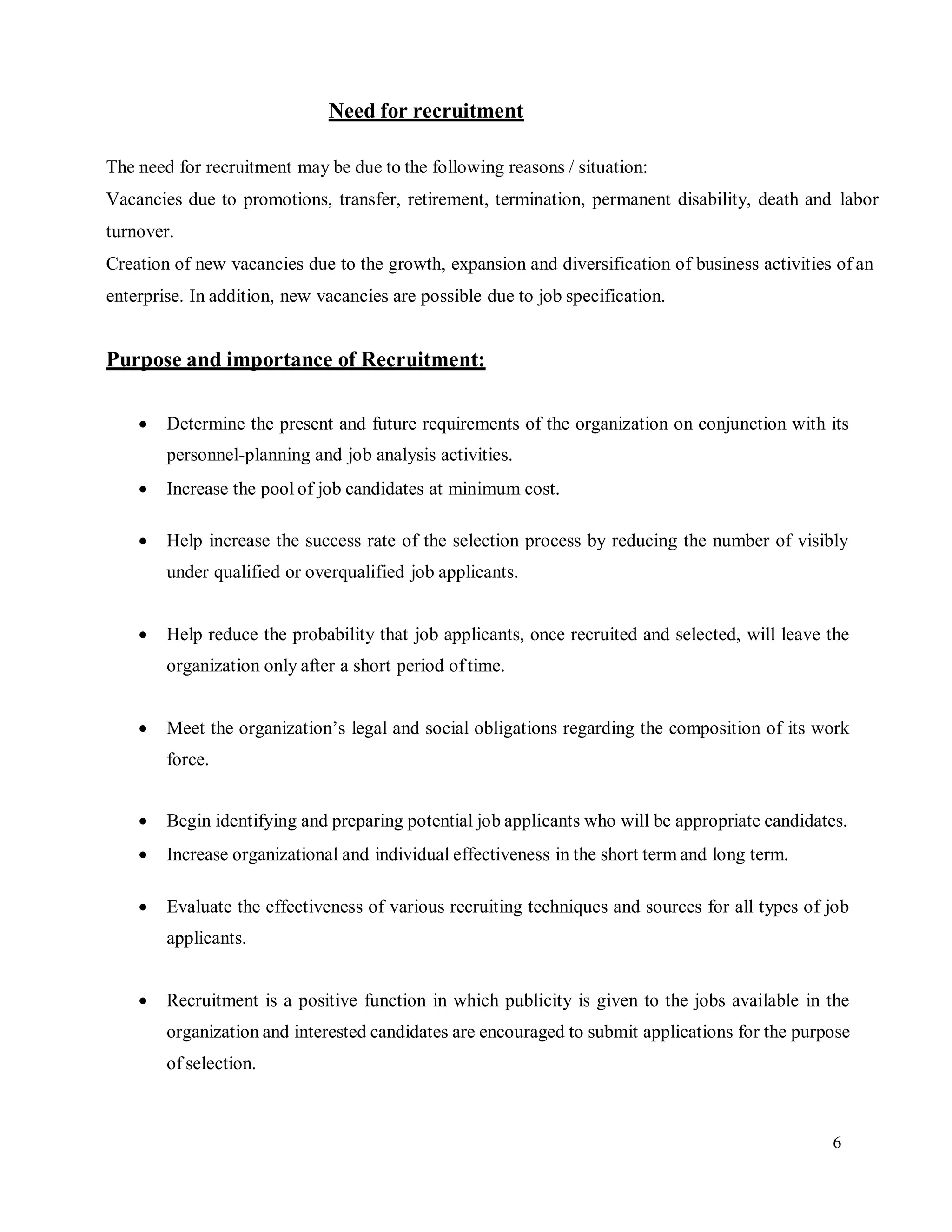 6
Need for recruitment
The need for recruitment may be due to the following reasons / situation:
Vacancies due to promotions, transfer, retirement, termination, permanent disability, death and labor
turnover.
Creation of new vacancies due to the growth, expansion and diversification of business activities of an
enterprise. In addition, new vacancies are possible due to job specification.
Purpose and importance of Recruitment:
 Determine the present and future requirements of the organization on conjunction with its
personnel-planning and job analysis activities.
 Increase the pool of job candidates at minimum cost.
 Help increase the success rate of the selection process by reducing the number of visibly
under qualified or overqualified job applicants.
 Help reduce the probability that job applicants, once recruited and selected, will leave the
organization only after a short period oftime.
 Meet the organization’s legal and social obligations regarding the composition of its work
force.
 Begin identifying and preparing potential job applicants who will be appropriate candidates.
 Increase organizational and individual effectiveness in the short term and long term.
 Evaluate the effectiveness of various recruiting techniques and sources for all types of job
applicants.
 Recruitment is a positive function in which publicity is given to the jobs available in the
organization and interested candidates are encouraged to submit applications for the purpose
of selection.
 