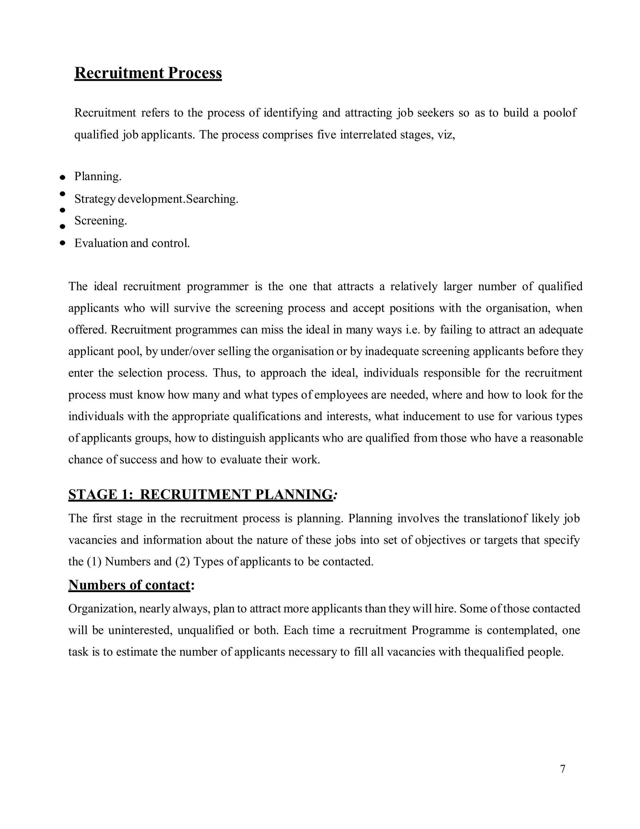 7
Recruitment Process
Recruitment refers to the process of identifying and attracting job seekers so as to build a poolof
qualified job applicants. The process comprises five interrelated stages, viz,
Planning.
Strategydevelopment.Searching.
Screening.
Evaluation and control.
The ideal recruitment programmer is the one that attracts a relatively larger number of qualified
applicants who will survive the screening process and accept positions with the organisation, when
offered. Recruitment programmes can miss the ideal in many ways i.e. by failing to attract an adequate
applicant pool, by under/over selling the organisation or by inadequate screening applicants before they
enter the selection process. Thus, to approach the ideal, individuals responsible for the recruitment
process must know how many and what types of employees are needed, where and how to look for the
individuals with the appropriate qualifications and interests, what inducement to use for various types
of applicants groups, how to distinguish applicants who are qualified from those who have a reasonable
chance of success and how to evaluate their work.
STAGE 1: RECRUITMENT PLANNING:
The first stage in the recruitment process is planning. Planning involves the translationof likely job
vacancies and information about the nature of these jobs into set of objectives or targets that specify
the (1) Numbers and (2) Types of applicants to be contacted.
Numbers of contact:
Organization, nearly always, plan to attract more applicants than they will hire. Some of those contacted
will be uninterested, unqualified or both. Each time a recruitment Programme is contemplated, one
task is to estimate the number of applicants necessary to fill all vacancies with thequalified people.
 