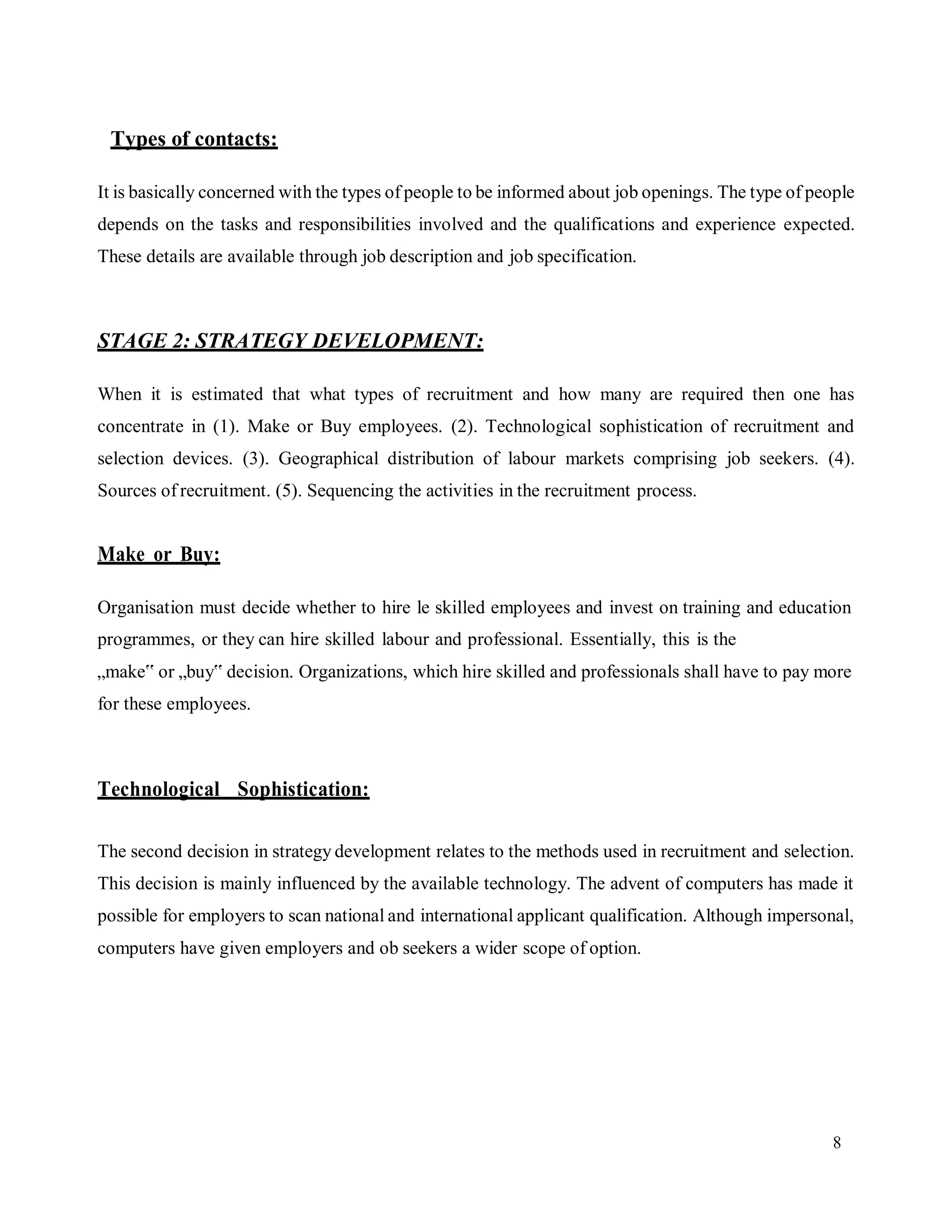 8
Types of contacts:
It is basically concerned with the types of people to be informed about job openings. The type of people
depends on the tasks and responsibilities involved and the qualifications and experience expected.
These details are available through job description and job specification.
STAGE 2: STRATEGY DEVELOPMENT:
When it is estimated that what types of recruitment and how many are required then one has
concentrate in (1). Make or Buy employees. (2). Technological sophistication of recruitment and
selection devices. (3). Geographical distribution of labour markets comprising job seekers. (4).
Sources of recruitment. (5). Sequencing the activities in the recruitment process.
Make or Buy:
Organisation must decide whether to hire le skilled employees and invest on training and education
programmes, or they can hire skilled labour and professional. Essentially, this is the
„make‟ or „buy‟ decision. Organizations, which hire skilled and professionals shall have to pay more
for these employees.
Technological Sophistication:
The second decision in strategy development relates to the methods used in recruitment and selection.
This decision is mainly influenced by the available technology. The advent of computers has made it
possible for employers to scan national and international applicant qualification. Although impersonal,
computers have given employers and ob seekers a wider scope of option.
 