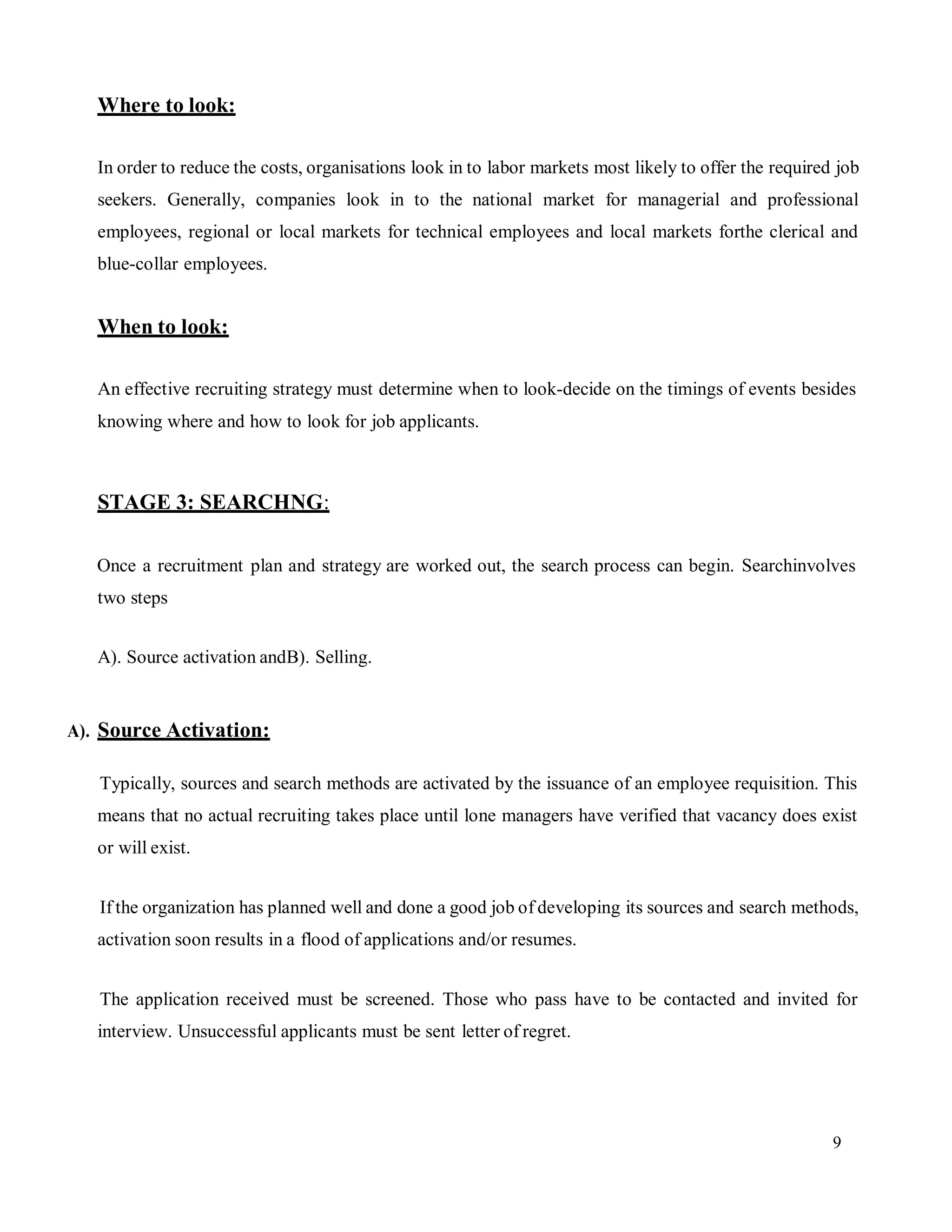 9
Where to look:
In order to reduce the costs, organisations look in to labor markets most likely to offer the required job
seekers. Generally, companies look in to the national market for managerial and professional
employees, regional or local markets for technical employees and local markets forthe clerical and
blue-collar employees.
When to look:
An effective recruiting strategy must determine when to look-decide on the timings of events besides
knowing where and how to look for job applicants.
STAGE 3: SEARCHNG:
Once a recruitment plan and strategy are worked out, the search process can begin. Searchinvolves
two steps
A). Source activation andB). Selling.
A). Source Activation:
Typically, sources and search methods are activated by the issuance of an employee requisition. This
means that no actual recruiting takes place until lone managers have verified that vacancy does exist
or will exist.
If the organization has planned well and done a good job of developing its sources and search methods,
activation soon results in a flood of applications and/or resumes.
The application received must be screened. Those who pass have to be contacted and invited for
interview. Unsuccessful applicants must be sent letter of regret.
 