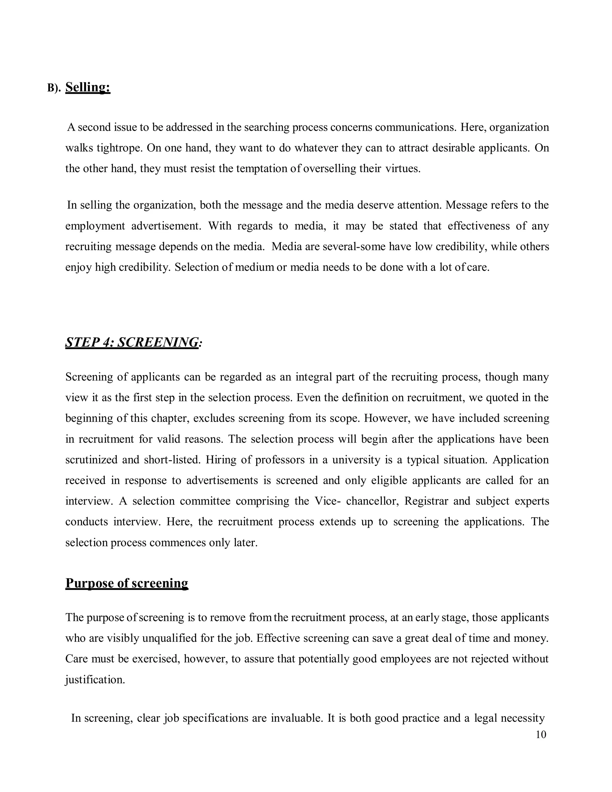 10
B). Selling:
A second issue to be addressed in the searching process concerns communications. Here, organization
walks tightrope. On one hand, they want to do whatever they can to attract desirable applicants. On
the other hand, they must resist the temptation of overselling their virtues.
In selling the organization, both the message and the media deserve attention. Message refers to the
employment advertisement. With regards to media, it may be stated that effectiveness of any
recruiting message depends on the media. Media are several-some have low credibility, while others
enjoy high credibility. Selection of medium or media needs to be done with a lot of care.
STEP 4: SCREENING:
Screening of applicants can be regarded as an integral part of the recruiting process, though many
view it as the first step in the selection process. Even the definition on recruitment, we quoted in the
beginning of this chapter, excludes screening from its scope. However, we have included screening
in recruitment for valid reasons. The selection process will begin after the applications have been
scrutinized and short-listed. Hiring of professors in a university is a typical situation. Application
received in response to advertisements is screened and only eligible applicants are called for an
interview. A selection committee comprising the Vice- chancellor, Registrar and subject experts
conducts interview. Here, the recruitment process extends up to screening the applications. The
selection process commences only later.
Purpose of screening
The purpose of screening is to remove fromthe recruitment process, at an early stage, those applicants
who are visibly unqualified for the job. Effective screening can save a great deal of time and money.
Care must be exercised, however, to assure that potentially good employees are not rejected without
justification.
In screening, clear job specifications are invaluable. It is both good practice and a legal necessity
 
