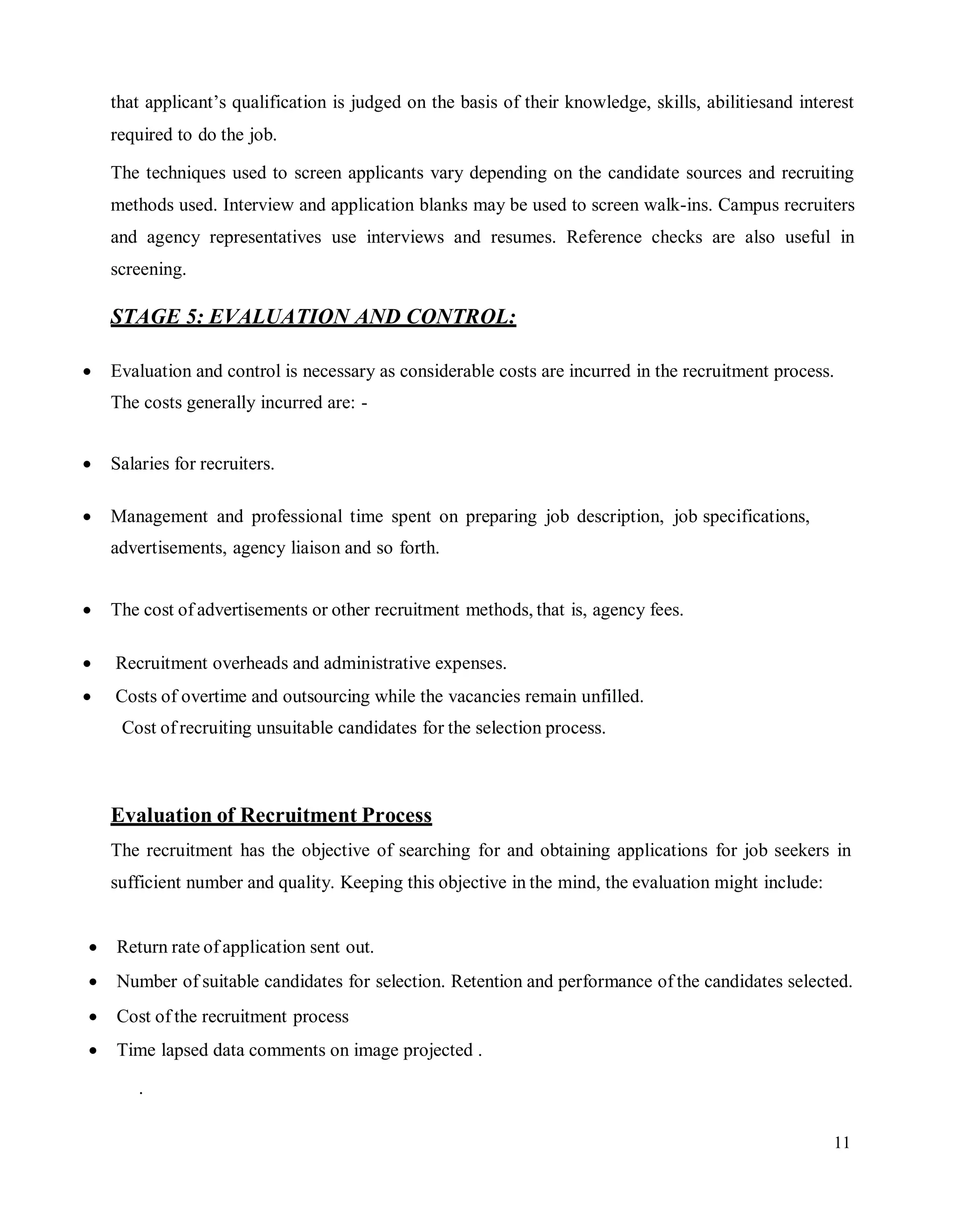 11
that applicant’s qualification is judged on the basis of their knowledge, skills, abilitiesand interest
required to do the job.
The techniques used to screen applicants vary depending on the candidate sources and recruiting
methods used. Interview and application blanks may be used to screen walk-ins. Campus recruiters
and agency representatives use interviews and resumes. Reference checks are also useful in
screening.
STAGE 5: EVALUATION AND CONTROL:
 Evaluation and control is necessary as considerable costs are incurred in the recruitment process.
The costs generally incurred are: -
 Salaries for recruiters.
 Management and professional time spent on preparing job description, job specifications,
advertisements, agency liaison and so forth.
 The cost of advertisements or other recruitment methods, that is, agency fees.
 Recruitment overheads and administrative expenses.
 Costs of overtime and outsourcing while the vacancies remain unfilled.
Cost of recruiting unsuitable candidates for the selection process.
Evaluation of Recruitment Process
The recruitment has the objective of searching for and obtaining applications for job seekers in
sufficient number and quality. Keeping this objective in the mind, the evaluation might include:
 Return rate of application sent out.
 Number of suitable candidates for selection. Retention and performance of the candidates selected.
 Cost of the recruitment process
 Time lapsed data comments on image projected .
.
 
