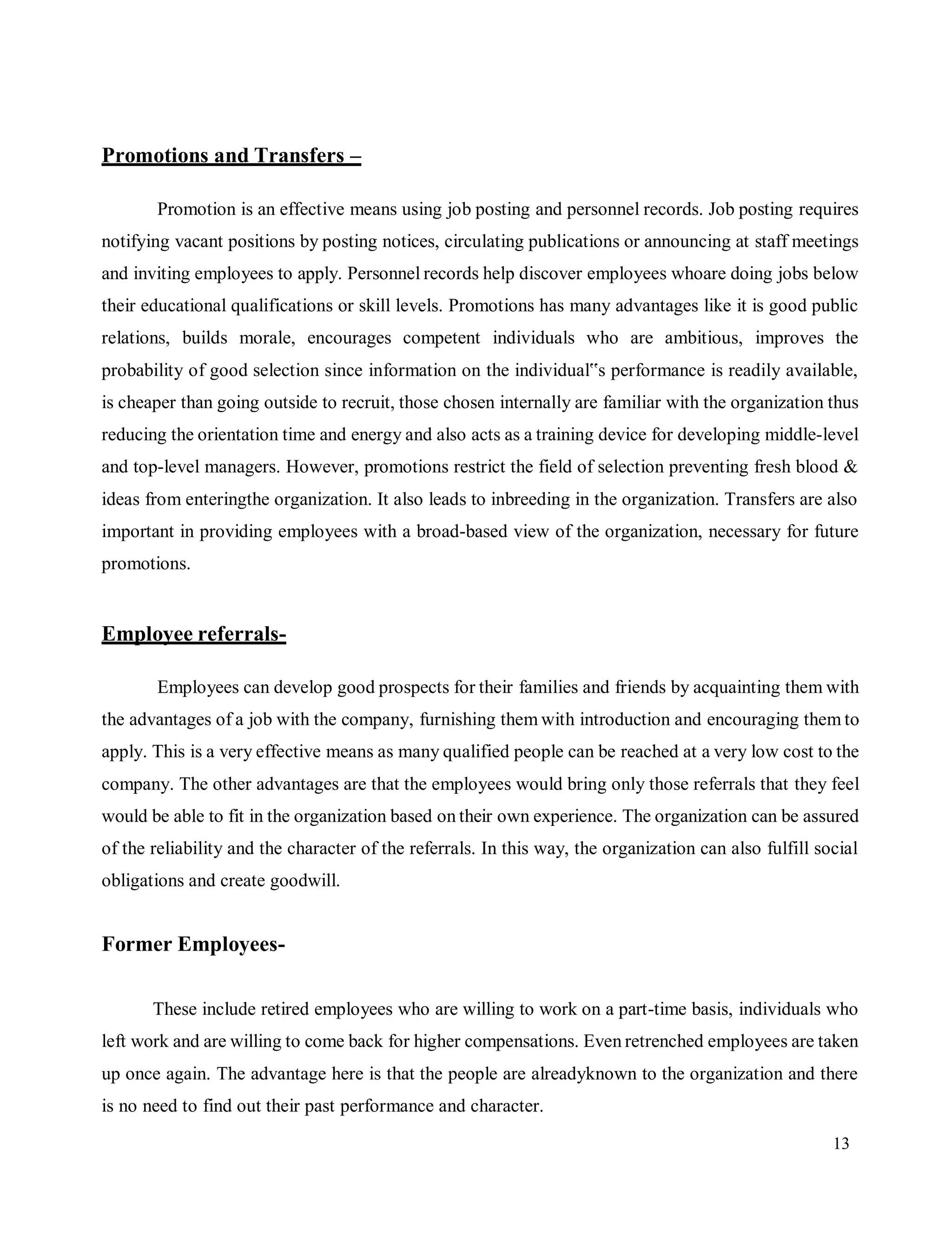 13
Promotions and Transfers –
Promotion is an effective means using job posting and personnel records. Job posting requires
notifying vacant positions by posting notices, circulating publications or announcing at staff meetings
and inviting employees to apply. Personnel records help discover employees whoare doing jobs below
their educational qualifications or skill levels. Promotions has many advantages like it is good public
relations, builds morale, encourages competent individuals who are ambitious, improves the
probability of good selection since information on the individual‟s performance is readily available,
is cheaper than going outside to recruit, those chosen internally are familiar with the organization thus
reducing the orientation time and energy and also acts as a training device for developing middle-level
and top-level managers. However, promotions restrict the field of selection preventing fresh blood &
ideas from enteringthe organization. It also leads to inbreeding in the organization. Transfers are also
important in providing employees with a broad-based view of the organization, necessary for future
promotions.
Employee referrals-
Employees can develop good prospects for their families and friends by acquainting them with
the advantages of a job with the company, furnishing them with introduction and encouraging them to
apply. This is a very effective means as many qualified people can be reached at a very low cost to the
company. The other advantages are that the employees would bring only those referrals that they feel
would be able to fit in the organization based on their own experience. The organization can be assured
of the reliability and the character of the referrals. In this way, the organization can also fulfill social
obligations and create goodwill.
Former Employees-
These include retired employees who are willing to work on a part-time basis, individuals who
left work and are willing to come back for higher compensations. Even retrenched employees are taken
up once again. The advantage here is that the people are alreadyknown to the organization and there
is no need to find out their past performance and character.
 