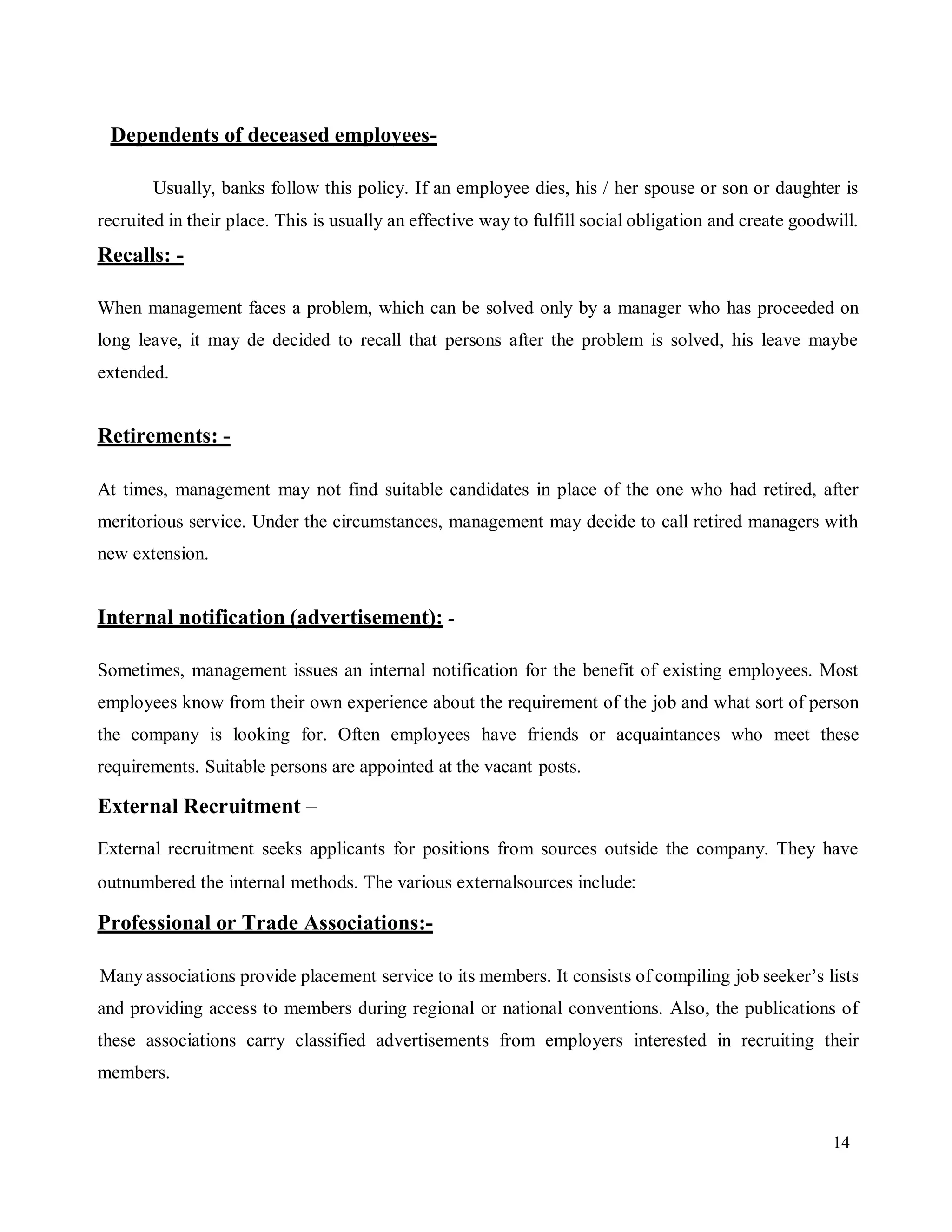 14
Dependents of deceased employees-
Usually, banks follow this policy. If an employee dies, his / her spouse or son or daughter is
recruited in their place. This is usually an effective way to fulfill social obligation and create goodwill.
Recalls: -
When management faces a problem, which can be solved only by a manager who has proceeded on
long leave, it may de decided to recall that persons after the problem is solved, his leave maybe
extended.
Retirements: -
At times, management may not find suitable candidates in place of the one who had retired, after
meritorious service. Under the circumstances, management may decide to call retired managers with
new extension.
Internal notification (advertisement): -
Sometimes, management issues an internal notification for the benefit of existing employees. Most
employees know from their own experience about the requirement of the job and what sort of person
the company is looking for. Often employees have friends or acquaintances who meet these
requirements. Suitable persons are appointed at the vacant posts.
External Recruitment –
External recruitment seeks applicants for positions from sources outside the company. They have
outnumbered the internal methods. The various externalsources include
Professional or Trade Associations:-
Many associations provide placement service to its members. It consists of compiling job seeker’s lists
and providing access to members during regional or national conventions. Also, the publications of
these associations carry classified advertisements from employers interested in recruiting their
members.
 