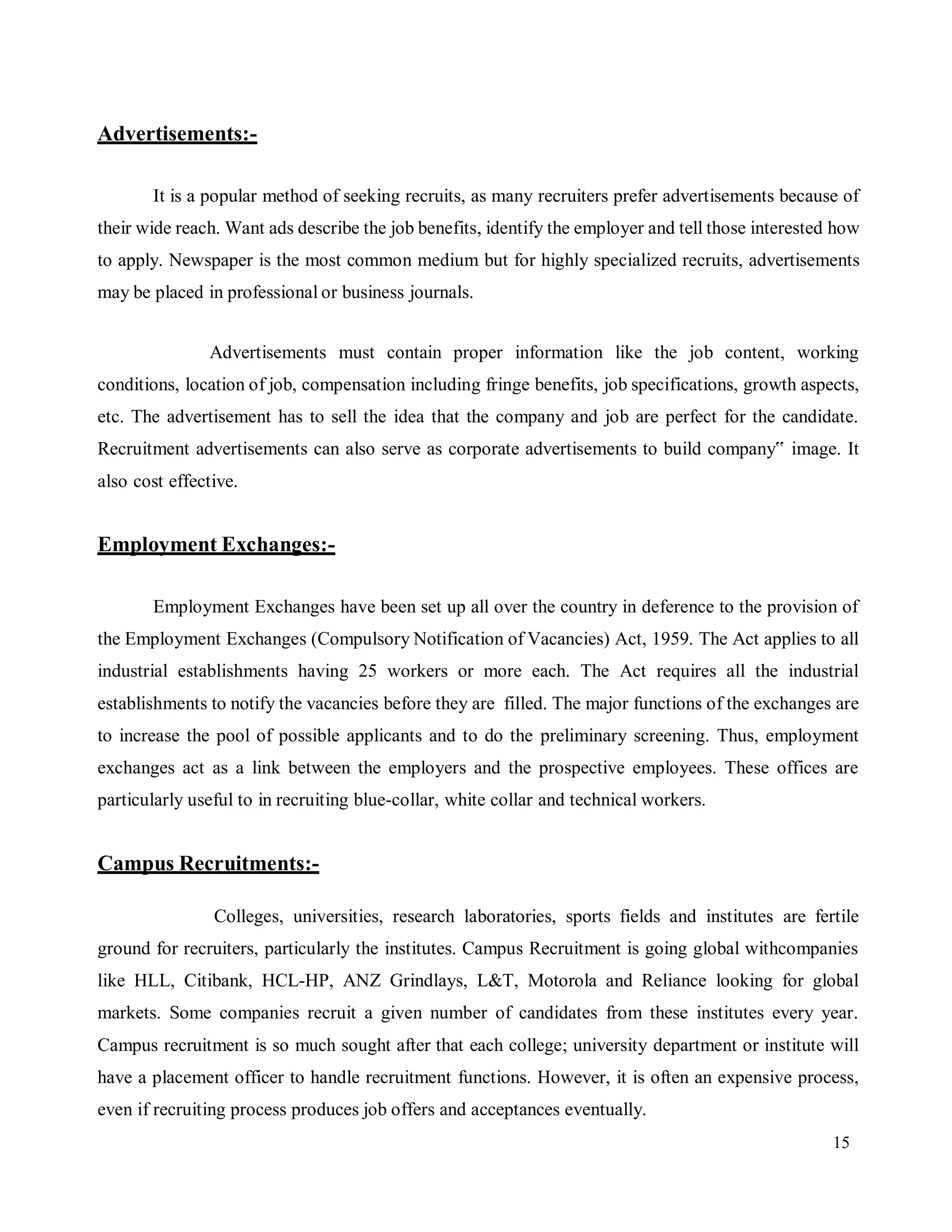 15
Advertisements:-
It is a popular method of seeking recruits, as many recruiters prefer advertisements because of
their wide reach. Want ads describe the job benefits, identify the employer and tell those interested how
to apply. Newspaper is the most common medium but for highly specialized recruits, advertisements
may be placed in professional or business journals.
Advertisements must contain proper information like the job content, working
conditions, location of job, compensation including fringe benefits, job specifications, growth aspects,
etc. The advertisement has to sell the idea that the company and job are perfect for the candidate.
Recruitment advertisements can also serve as corporate advertisements to build company‟ image. It
also cost effective.
Employment Exchanges:-
Employment Exchanges have been set up all over the country in deference to the provision of
the Employment Exchanges (Compulsory Notification of Vacancies) Act, 1959. The Act applies to all
industrial establishments having 25 workers or more each. The Act requires all the industrial
establishments to notify the vacancies before they are filled. The major functions of the exchanges are
to increase the pool of possible applicants and to do the preliminary screening. Thus, employment
exchanges act as a link between the employers and the prospective employees. These offices are
particularly useful to in recruiting blue-collar, white collar and technical workers.
Campus Recruitments:-
Colleges, universities, research laboratories, sports fields and institutes are fertile
ground for recruiters, particularly the institutes. Campus Recruitment is going global withcompanies
like HLL, Citibank, HCL-HP, ANZ Grindlays, L&T, Motorola and Reliance looking for global
markets. Some companies recruit a given number of candidates from these institutes every year.
Campus recruitment is so much sought after that each college; university department or institute will
have a placement officer to handle recruitment functions. However, it is often an expensive process,
even if recruiting process produces job offers and acceptances eventually.
 