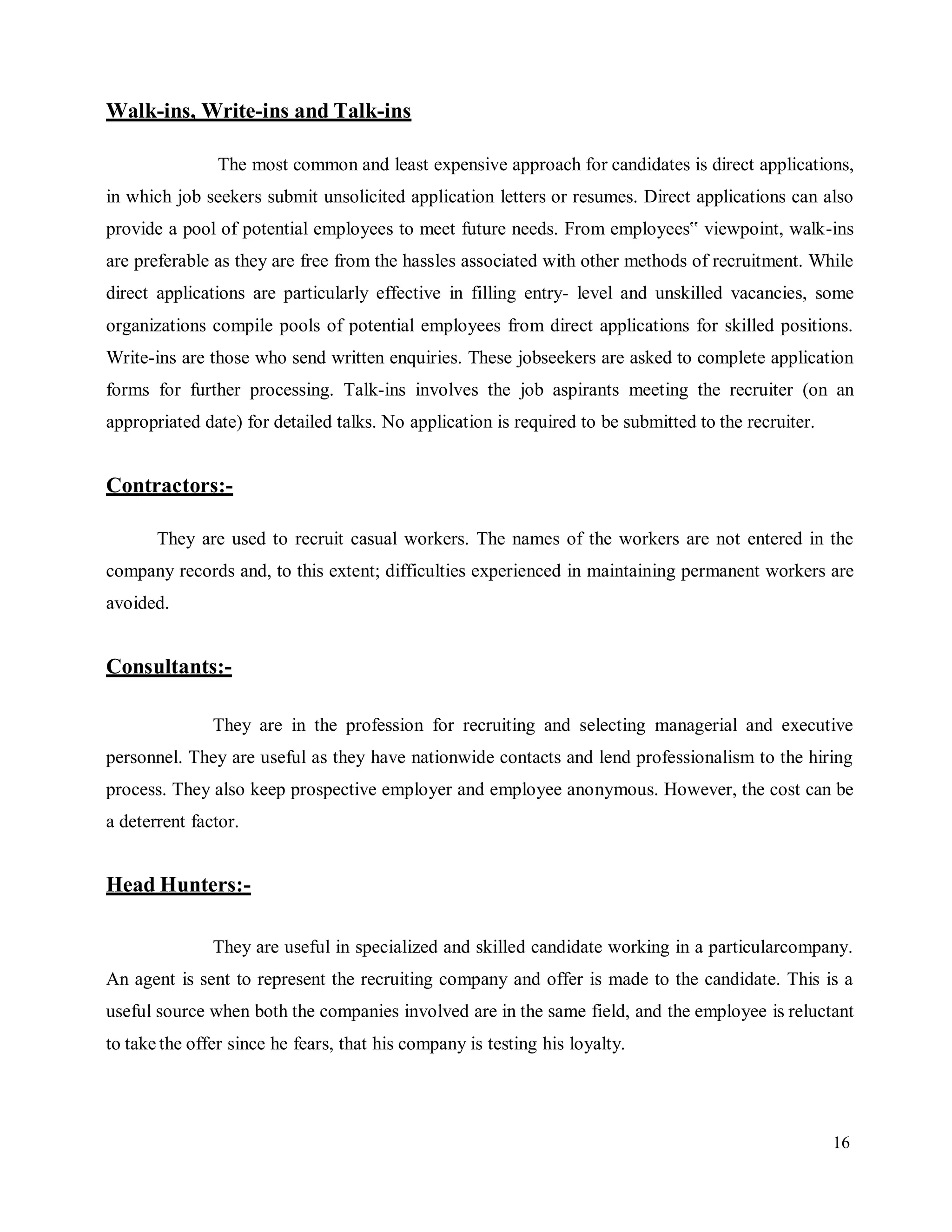 16
Walk-ins, Write-ins and Talk-ins
The most common and least expensive approach for candidates is direct applications,
in which job seekers submit unsolicited application letters or resumes. Direct applications can also
provide a pool of potential employees to meet future needs. From employees‟ viewpoint, walk-ins
are preferable as they are free from the hassles associated with other methods of recruitment. While
direct applications are particularly effective in filling entry- level and unskilled vacancies, some
organizations compile pools of potential employees from direct applications for skilled positions.
Write-ins are those who send written enquiries. These jobseekers are asked to complete application
forms for further processing. Talk-ins involves the job aspirants meeting the recruiter (on an
appropriated date) for detailed talks. No application is required to be submitted to the recruiter.
Contractors:-
They are used to recruit casual workers. The names of the workers are not entered in the
company records and, to this extent; difficulties experienced in maintaining permanent workers are
avoided.
Consultants:-
They are in the profession for recruiting and selecting managerial and executive
personnel. They are useful as they have nationwide contacts and lend professionalism to the hiring
process. They also keep prospective employer and employee anonymous. However, the cost can be
a deterrent factor.
Head Hunters:-
They are useful in specialized and skilled candidate working in a particularcompany.
An agent is sent to represent the recruiting company and offer is made to the candidate. This is a
useful source when both the companies involved are in the same field, and the employee is reluctant
to take the offer since he fears, that his company is testing his loyalty.
 