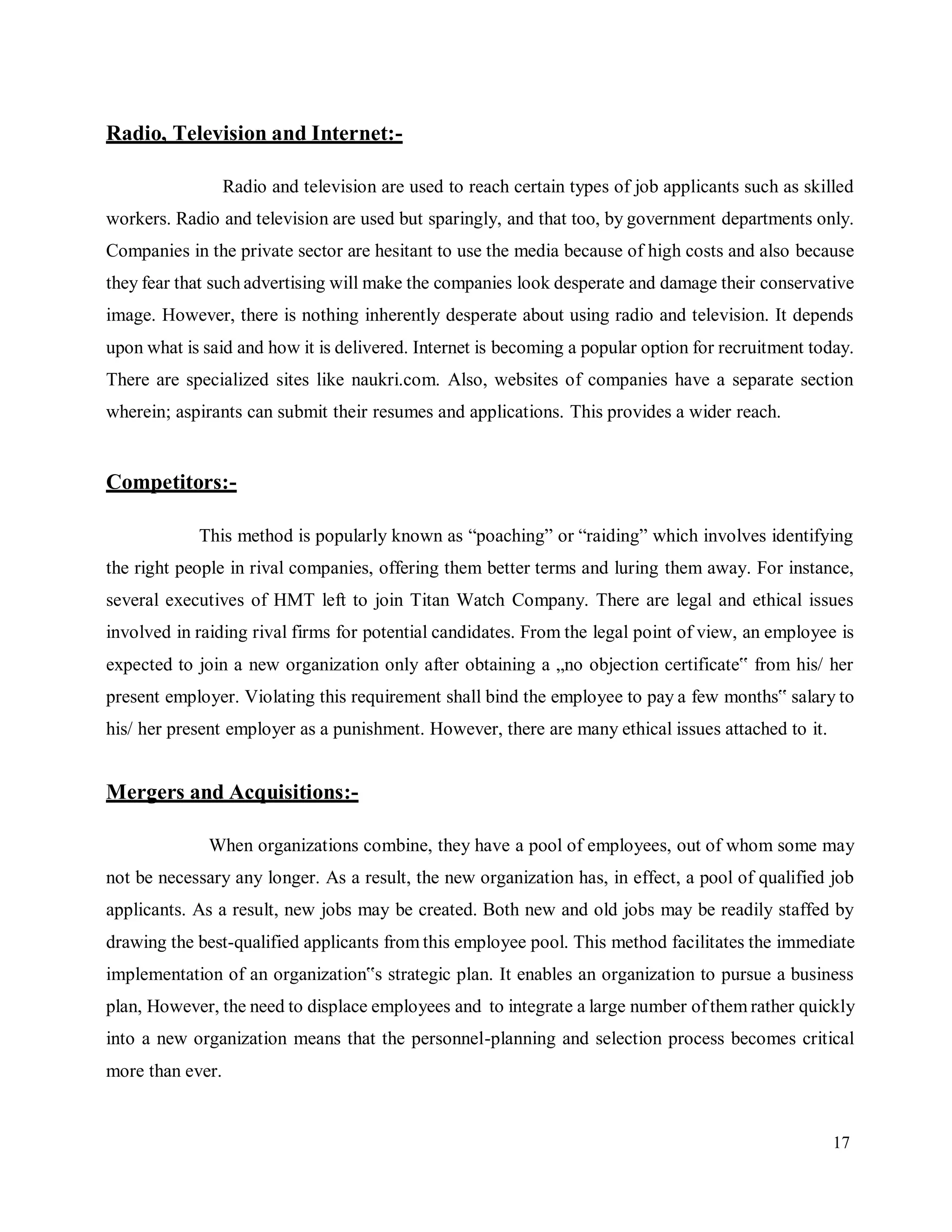 17
Radio, Television and Internet:-
Radio and television are used to reach certain types of job applicants such as skilled
workers. Radio and television are used but sparingly, and that too, by government departments only.
Companies in the private sector are hesitant to use the media because of high costs and also because
they fear that such advertising will make the companies look desperate and damage their conservative
image. However, there is nothing inherently desperate about using radio and television. It depends
upon what is said and how it is delivered. Internet is becoming a popular option for recruitment today.
There are specialized sites like naukri.com. Also, websites of companies have a separate section
wherein; aspirants can submit their resumes and applications. This provides a wider reach.
Competitors:-
This method is popularly known as “poaching” or “raiding” which involves identifying
the right people in rival companies, offering them better terms and luring them away. For instance,
several executives of HMT left to join Titan Watch Company. There are legal and ethical issues
involved in raiding rival firms for potential candidates. From the legal point of view, an employee is
expected to join a new organization only after obtaining a „no objection certificate‟ from his/ her
present employer. Violating this requirement shall bind the employee to pay a few months‟ salary to
his/ her present employer as a punishment. However, there are many ethical issues attached to it.
Mergers and Acquisitions:-
When organizations combine, they have a pool of employees, out of whom some may
not be necessary any longer. As a result, the new organization has, in effect, a pool of qualified job
applicants. As a result, new jobs may be created. Both new and old jobs may be readily staffed by
drawing the best-qualified applicants from this employee pool. This method facilitates the immediate
implementation of an organization‟s strategic plan. It enables an organization to pursue a business
plan, However, the need to displace employees and to integrate a large number ofthem rather quickly
into a new organization means that the personnel-planning and selection process becomes critical
more than ever.
 