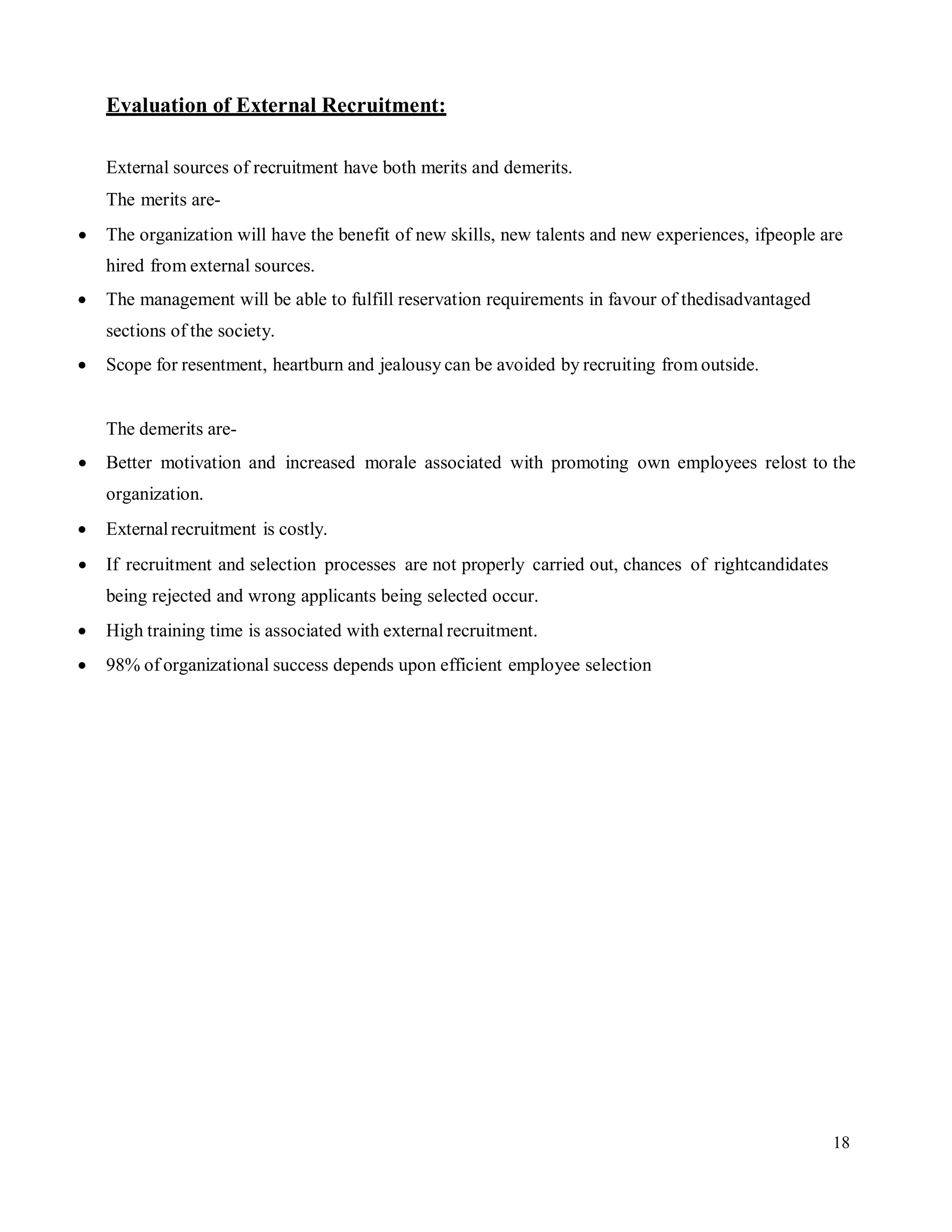 18
Evaluation of External Recruitment:
External sources of recruitment have both merits and demerits.
The merits are-
 The organization will have the benefit of new skills, new talents and new experiences, ifpeople are
hired from external sources.
 The management will be able to fulfill reservation requirements in favour of thedisadvantaged
sections of the society.
 Scope for resentment, heartburn and jealousy can be avoided by recruiting from outside.
The demerits are-
 Better motivation and increased morale associated with promoting own employees relost to the
organization.
 Externalrecruitment is costly.
 If recruitment and selection processes are not properly carried out, chances of rightcandidates
being rejected and wrong applicants being selected occur.
 High training time is associated with external recruitment.
 98% of organizational success depends upon efficient employee selection
 