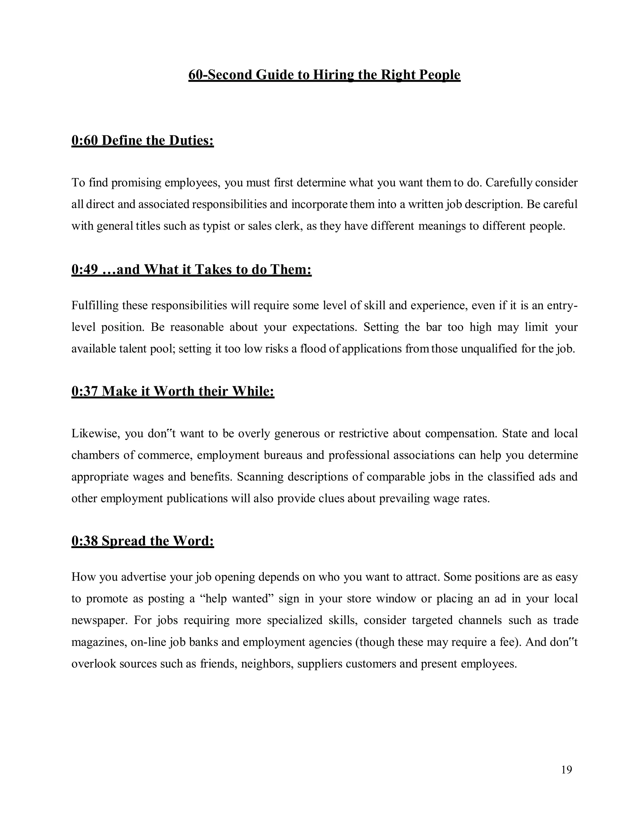 19
60-Second Guide to Hiring the Right People
0:60 Define the Duties:
To find promising employees, you must first determine what you want them to do. Carefully consider
all direct and associated responsibilities and incorporate them into a written job description. Be careful
with general titles such as typist or sales clerk, as they have different meanings to different people.
0:49 …and What it Takes to do Them:
Fulfilling these responsibilities will require some level of skill and experience, even if it is an entry-
level position. Be reasonable about your expectations. Setting the bar too high may limit your
available talent pool; setting it too low risks a flood of applications fromthose unqualified for the job.
0:37 Make it Worth their While:
Likewise, you don‟t want to be overly generous or restrictive about compensation. State and local
chambers of commerce, employment bureaus and professional associations can help you determine
appropriate wages and benefits. Scanning descriptions of comparable jobs in the classified ads and
other employment publications will also provide clues about prevailing wage rates.
0:38 Spread the Word:
How you advertise your job opening depends on who you want to attract. Some positions are as easy
to promote as posting a “help wanted” sign in your store window or placing an ad in your local
newspaper. For jobs requiring more specialized skills, consider targeted channels such as trade
magazines, on-line job banks and employment agencies (though these may require a fee). And don‟t
overlook sources such as friends, neighbors, suppliers customers and present employees.
 