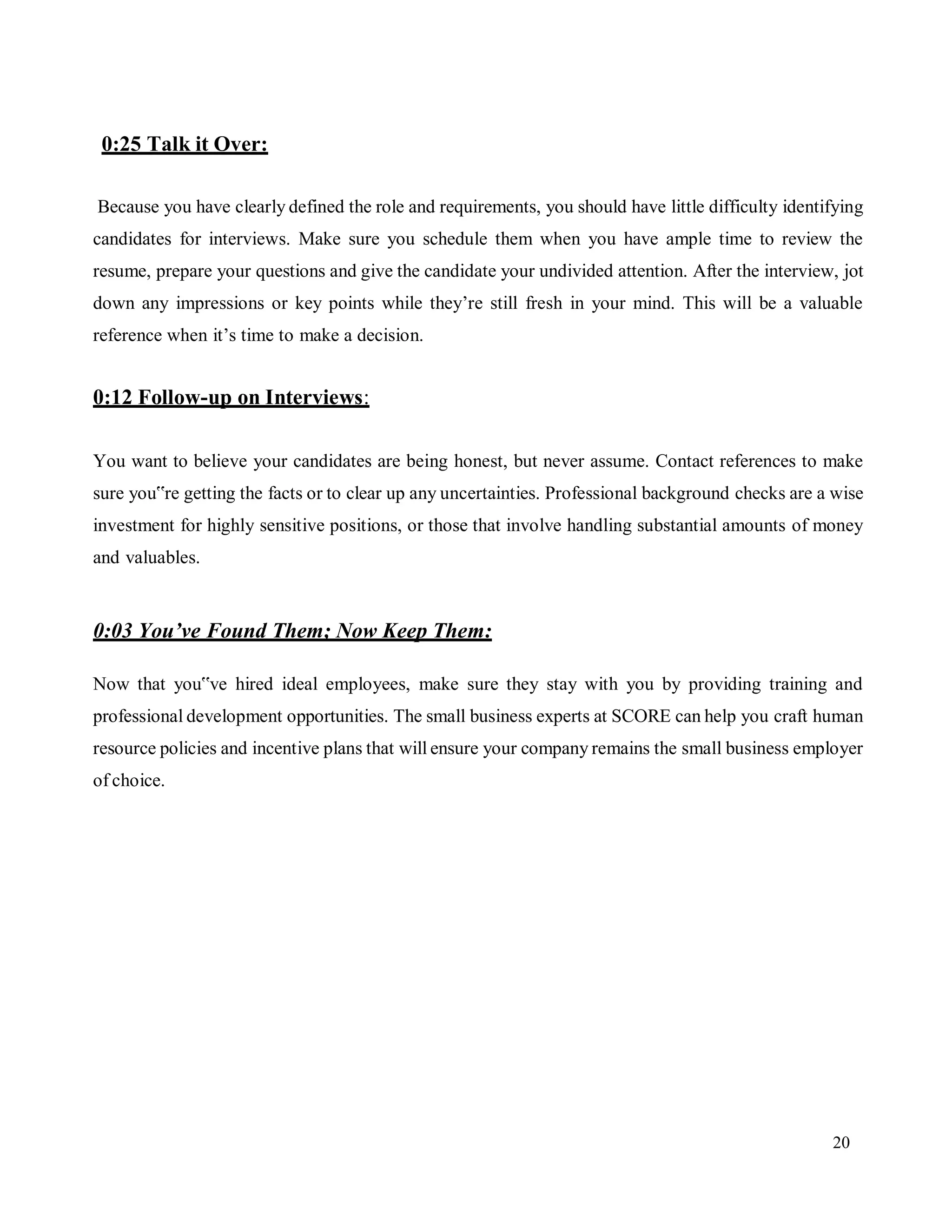 20
0:25 Talk it Over:
Because you have clearly defined the role and requirements, you should have little difficulty identifying
candidates for interviews. Make sure you schedule them when you have ample time to review the
resume, prepare your questions and give the candidate your undivided attention. After the interview, jot
down any impressions or key points while they’re still fresh in your mind. This will be a valuable
reference when it’s time to make a decision.
0:12 Follow-up on Interviews:
You want to believe your candidates are being honest, but never assume. Contact references to make
sure you‟re getting the facts or to clear up any uncertainties. Professional background checks are a wise
investment for highly sensitive positions, or those that involve handling substantial amounts of money
and valuables.
0:03 You’ve Found Them; Now Keep Them:
Now that you‟ve hired ideal employees, make sure they stay with you by providing training and
professional development opportunities. The small business experts at SCORE can help you craft human
resource policies and incentive plans that will ensure your company remains the small business employer
of choice.
 