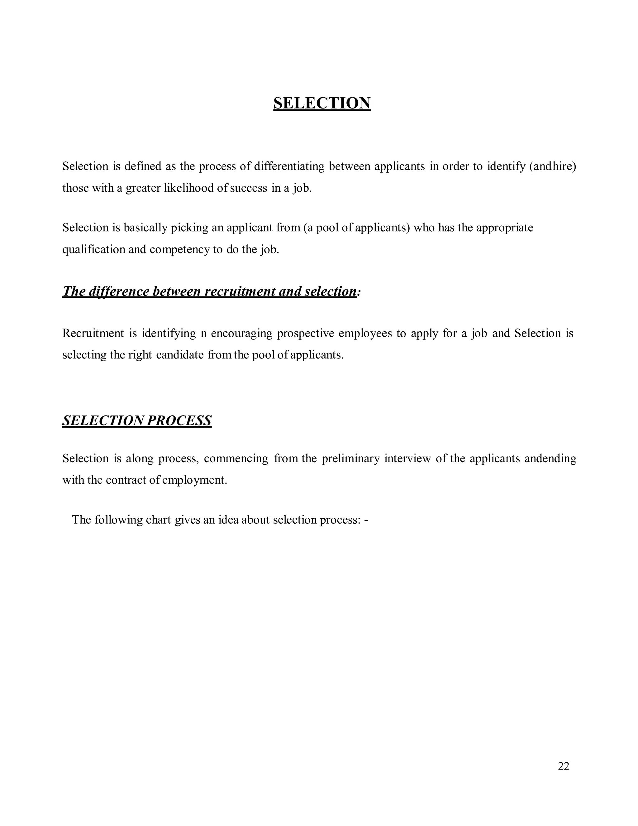 22
SELECTION
Selection is defined as the process of differentiating between applicants in order to identify (andhire)
those with a greater likelihood of success in a job.
Selection is basically picking an applicant from (a pool of applicants) who has the appropriate
qualification and competency to do the job.
The difference between recruitment and selection:
Recruitment is identifying n encouraging prospective employees to apply for a job and Selection is
selecting the right candidate from the pool of applicants.
SELECTION PROCESS
Selection is along process, commencing from the preliminary interview of the applicants andending
with the contract of employment.
The following chart gives an idea about selection process: -
 