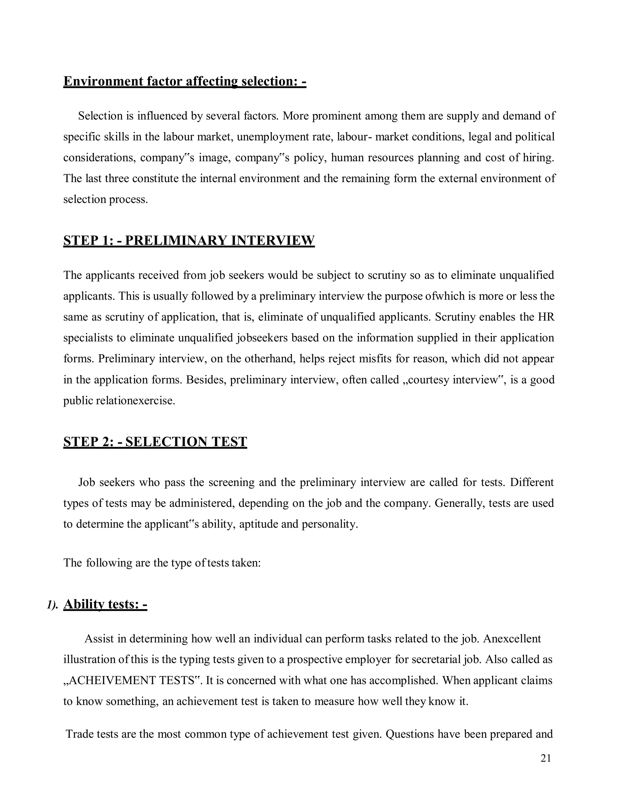 21
Environment factor affecting selection: -
Selection is influenced by several factors. More prominent among them are supply and demand of
specific skills in the labour market, unemployment rate, labour- market conditions, legal and political
considerations, company‟s image, company‟s policy, human resources planning and cost of hiring.
The last three constitute the internal environment and the remaining form the external environment of
selection process.
STEP 1: - PRELIMINARY INTERVIEW
The applicants received from job seekers would be subject to scrutiny so as to eliminate unqualified
applicants. This is usually followed by a preliminary interview the purpose ofwhich is more or less the
same as scrutiny of application, that is, eliminate of unqualified applicants. Scrutiny enables the HR
specialists to eliminate unqualified jobseekers based on the information supplied in their application
forms. Preliminary interview, on the otherhand, helps reject misfits for reason, which did not appear
in the application forms. Besides, preliminary interview, often called „courtesy interview‟, is a good
public relationexercise.
STEP 2: - SELECTION TEST
Job seekers who pass the screening and the preliminary interview are called for tests. Different
types of tests may be administered, depending on the job and the company. Generally, tests are used
to determine the applicant‟s ability, aptitude and personality.
The following are the type of tests taken:
1). Ability tests: -
Assist in determining how well an individual can perform tasks related to the job. Anexcellent
illustration of this is the typing tests given to a prospective employer for secretarial job. Also called as
„ACHEIVEMENT TESTS‟. It is concerned with what one has accomplished. When applicant claims
to know something, an achievement test is taken to measure how well they know it.
Trade tests are the most common type of achievement test given. Questions have been prepared and
 