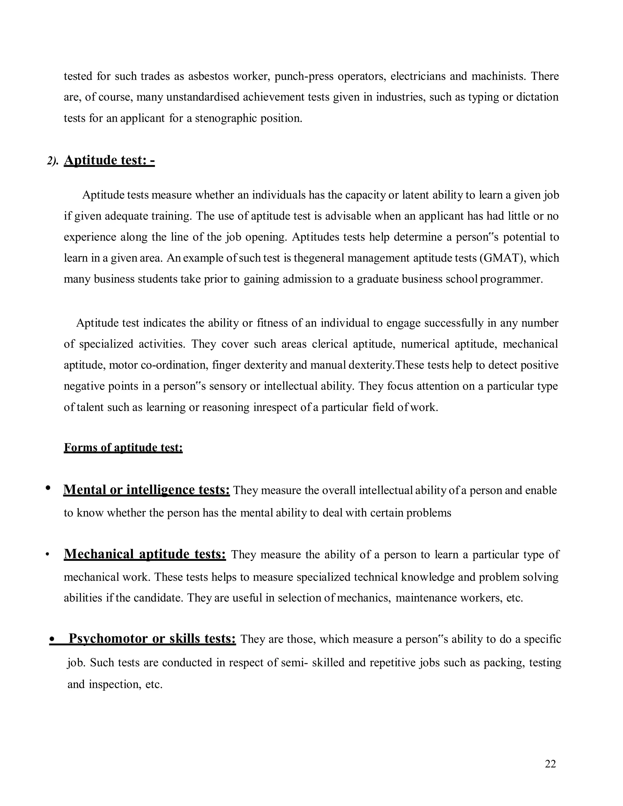 22
tested for such trades as asbestos worker, punch-press operators, electricians and machinists. There
are, of course, many unstandardised achievement tests given in industries, such as typing or dictation
tests for an applicant for a stenographic position.
2). Aptitude test: -
Aptitude tests measure whether an individuals has the capacity or latent ability to learn a given job
if given adequate training. The use of aptitude test is advisable when an applicant has had little or no
experience along the line of the job opening. Aptitudes tests help determine a person‟s potential to
learn in a given area. An example of such test is thegeneral management aptitude tests (GMAT), which
many business students take prior to gaining admission to a graduate business school programmer.
Aptitude test indicates the ability or fitness of an individual to engage successfully in any number
of specialized activities. They cover such areas clerical aptitude, numerical aptitude, mechanical
aptitude, motor co-ordination, finger dexterity and manual dexterity.These tests help to detect positive
negative points in a person‟s sensory or intellectual ability. They focus attention on a particular type
of talent such as learning or reasoning inrespect of a particular field of work.
Forms of aptitude test:
Mental or intelligence tests: They measure the overall intellectual ability of a person and enable
to know whether the person has the mental ability to deal with certain problems
Mechanical aptitude tests: They measure the ability of a person to learn a particular type of
mechanical work. These tests helps to measure specialized technical knowledge and problem solving
abilities if the candidate. They are useful in selection of mechanics, maintenance workers, etc.
Psychomotor or skills tests: They are those, which measure a person‟s ability to do a specific
job. Such tests are conducted in respect of semi- skilled and repetitive jobs such as packing, testing
and inspection, etc.
 
