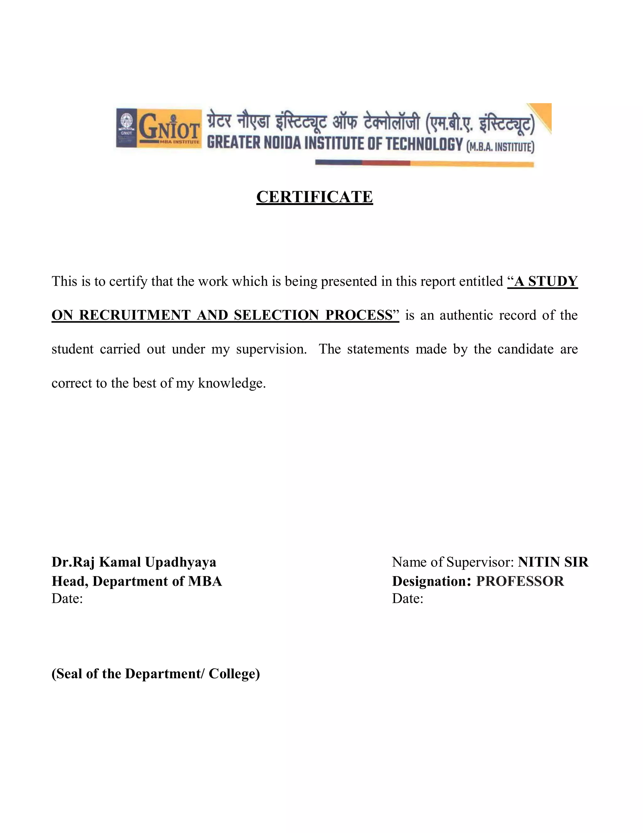 CERTIFICATE
This is to certify that the work which is being presented in this report entitled “A STUDY
ON RECRUITMENT AND SELECTION PROCESS” is an authentic record of the
student carried out under my supervision. The statements made by the candidate are
correct to the best of my knowledge.
Dr.Raj Kamal Upadhyaya Name of Supervisor: NITIN SIR
Head, Department of MBA Designation: PROFESSOR
Date: Date:
(Seal of the Department/ College)
 