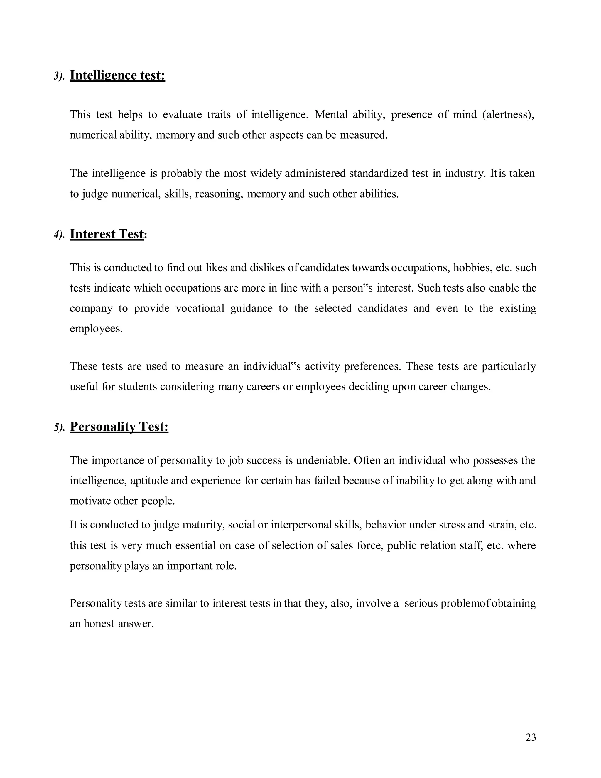 23
3). Intelligence test:
This test helps to evaluate traits of intelligence. Mental ability, presence of mind (alertness),
numerical ability, memory and such other aspects can be measured.
The intelligence is probably the most widely administered standardized test in industry. Itis taken
to judge numerical, skills, reasoning, memory and such other abilities.
4). Interest Test:
This is conducted to find out likes and dislikes of candidates towards occupations, hobbies, etc. such
tests indicate which occupations are more in line with a person‟s interest. Such tests also enable the
company to provide vocational guidance to the selected candidates and even to the existing
employees.
These tests are used to measure an individual‟s activity preferences. These tests are particularly
useful for students considering many careers or employees deciding upon career changes.
5). Personality Test:
The importance of personality to job success is undeniable. Often an individual who possesses the
intelligence, aptitude and experience for certain has failed because of inability to get along with and
motivate other people.
It is conducted to judge maturity, social or interpersonal skills, behavior under stress and strain, etc.
this test is very much essential on case of selection of sales force, public relation staff, etc. where
personality plays an important role.
Personality tests are similar to interest tests in that they, also, involve a serious problemof obtaining
an honest answer.
 