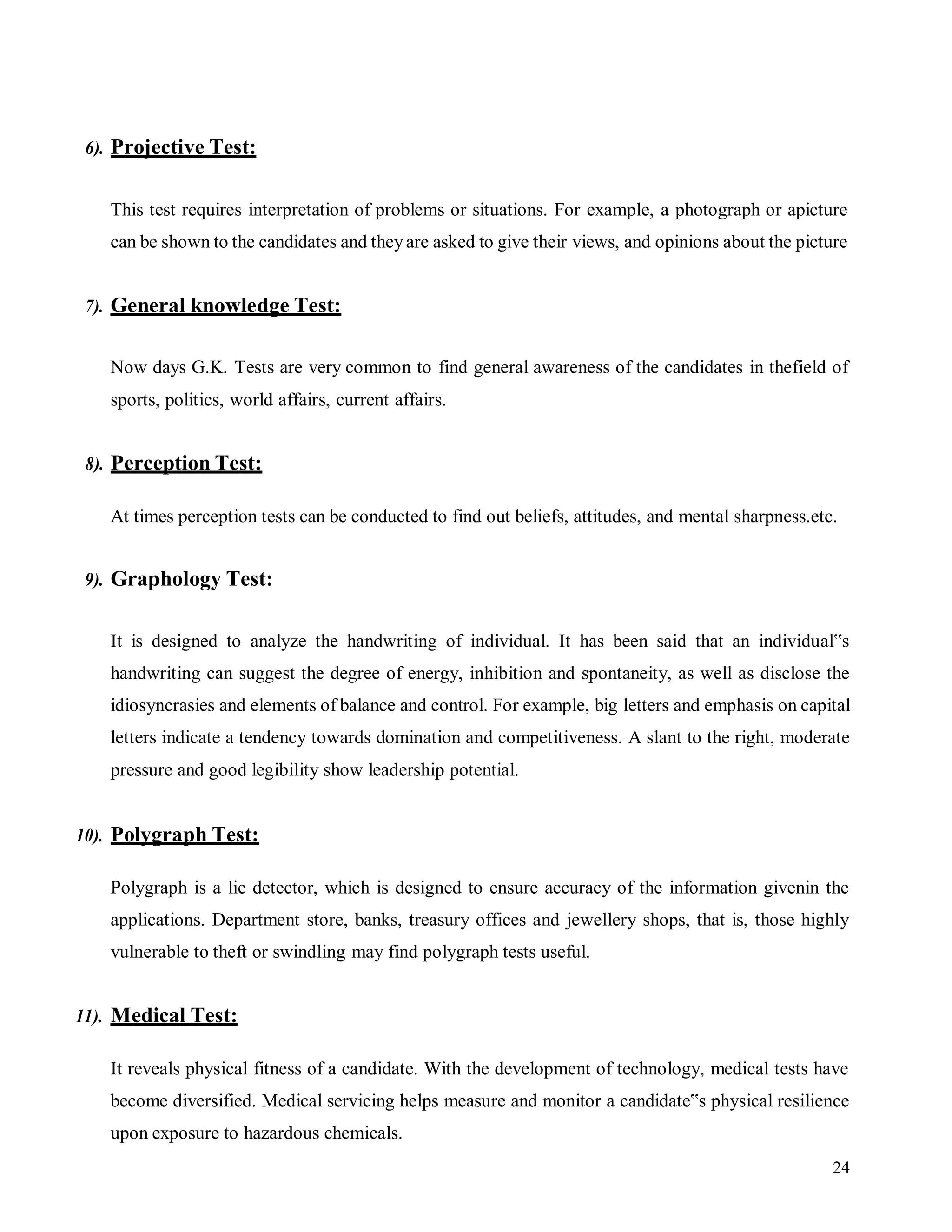 24
6). Projective Test:
This test requires interpretation of problems or situations. For example, a photograph or apicture
can be shown to the candidates and theyare asked to give their views, and opinions about the picture
7). General knowledge Test:
Now days G.K. Tests are very common to find general awareness of the candidates in thefield of
sports, politics, world affairs, current affairs.
8). Perception Test:
At times perception tests can be conducted to find out beliefs, attitudes, and mental sharpness.etc.
9). Graphology Test:
It is designed to analyze the handwriting of individual. It has been said that an individual‟s
handwriting can suggest the degree of energy, inhibition and spontaneity, as well as disclose the
idiosyncrasies and elements of balance and control. For example, big letters and emphasis on capital
letters indicate a tendency towards domination and competitiveness. A slant to the right, moderate
pressure and good legibility show leadership potential.
10). Polygraph Test:
Polygraph is a lie detector, which is designed to ensure accuracy of the information givenin the
applications. Department store, banks, treasury offices and jewellery shops, that is, those highly
vulnerable to theft or swindling may find polygraph tests useful.
11). Medical Test:
It reveals physical fitness of a candidate. With the development of technology, medical tests have
become diversified. Medical servicing helps measure and monitor a candidate‟s physical resilience
upon exposure to hazardous chemicals.
 