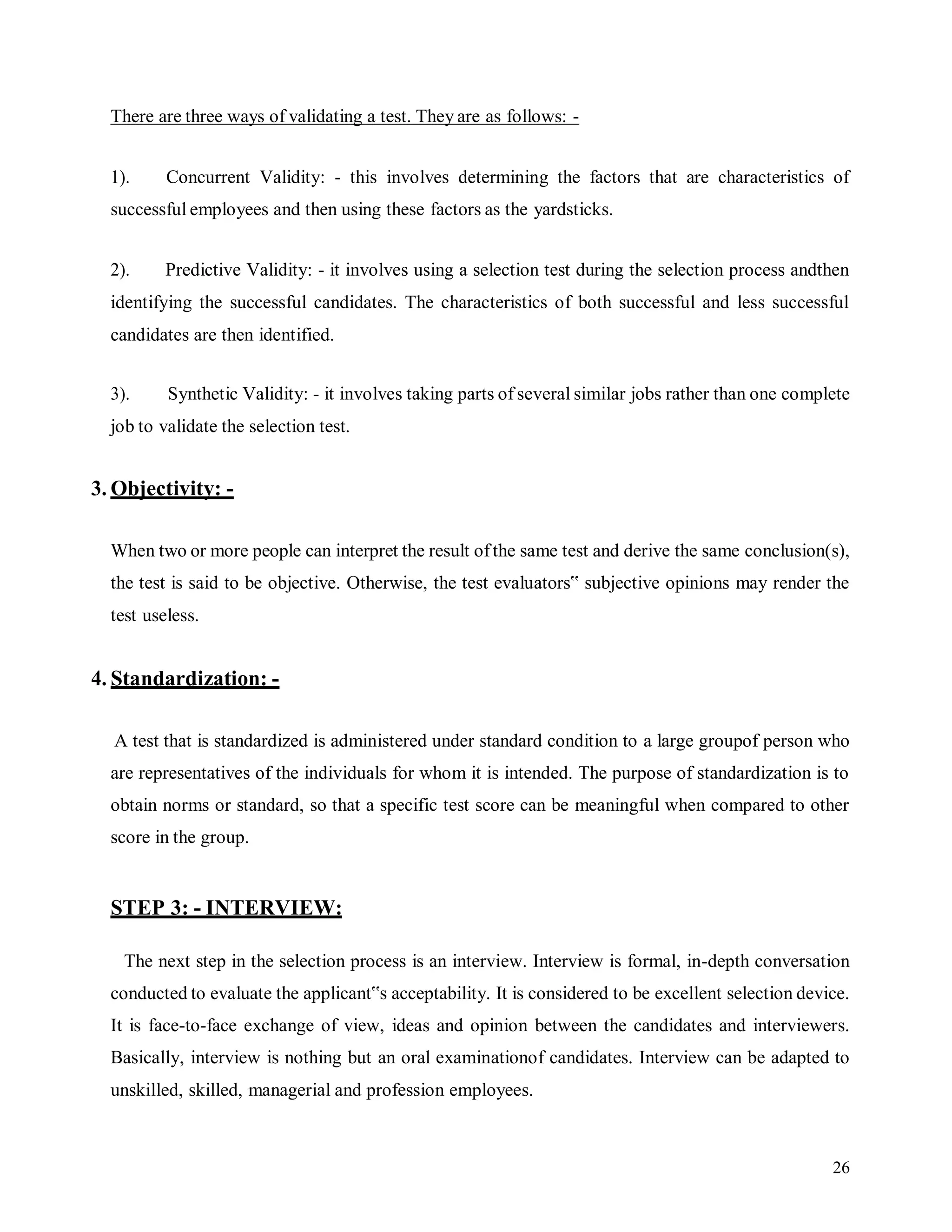 26
There are three ways of validating a test. They are as follows: -
1). Concurrent Validity: - this involves determining the factors that are characteristics of
successful employees and then using these factors as the yardsticks.
2). Predictive Validity: - it involves using a selection test during the selection process andthen
identifying the successful candidates. The characteristics of both successful and less successful
candidates are then identified.
3). Synthetic Validity: - it involves taking parts of several similar jobs rather than one complete
job to validate the selection test.
3. Objectivity: -
When two or more people can interpret the result ofthe same test and derive the same conclusion(s),
the test is said to be objective. Otherwise, the test evaluators‟ subjective opinions may render the
test useless.
4. Standardization: -
A test that is standardized is administered under standard condition to a large groupof person who
are representatives of the individuals for whom it is intended. The purpose of standardization is to
obtain norms or standard, so that a specific test score can be meaningful when compared to other
score in the group.
STEP 3: - INTERVIEW:
The next step in the selection process is an interview. Interview is formal, in-depth conversation
conducted to evaluate the applicant‟s acceptability. It is considered to be excellent selection device.
It is face-to-face exchange of view, ideas and opinion between the candidates and interviewers.
Basically, interview is nothing but an oral examinationof candidates. Interview can be adapted to
unskilled, skilled, managerial and profession employees.
 