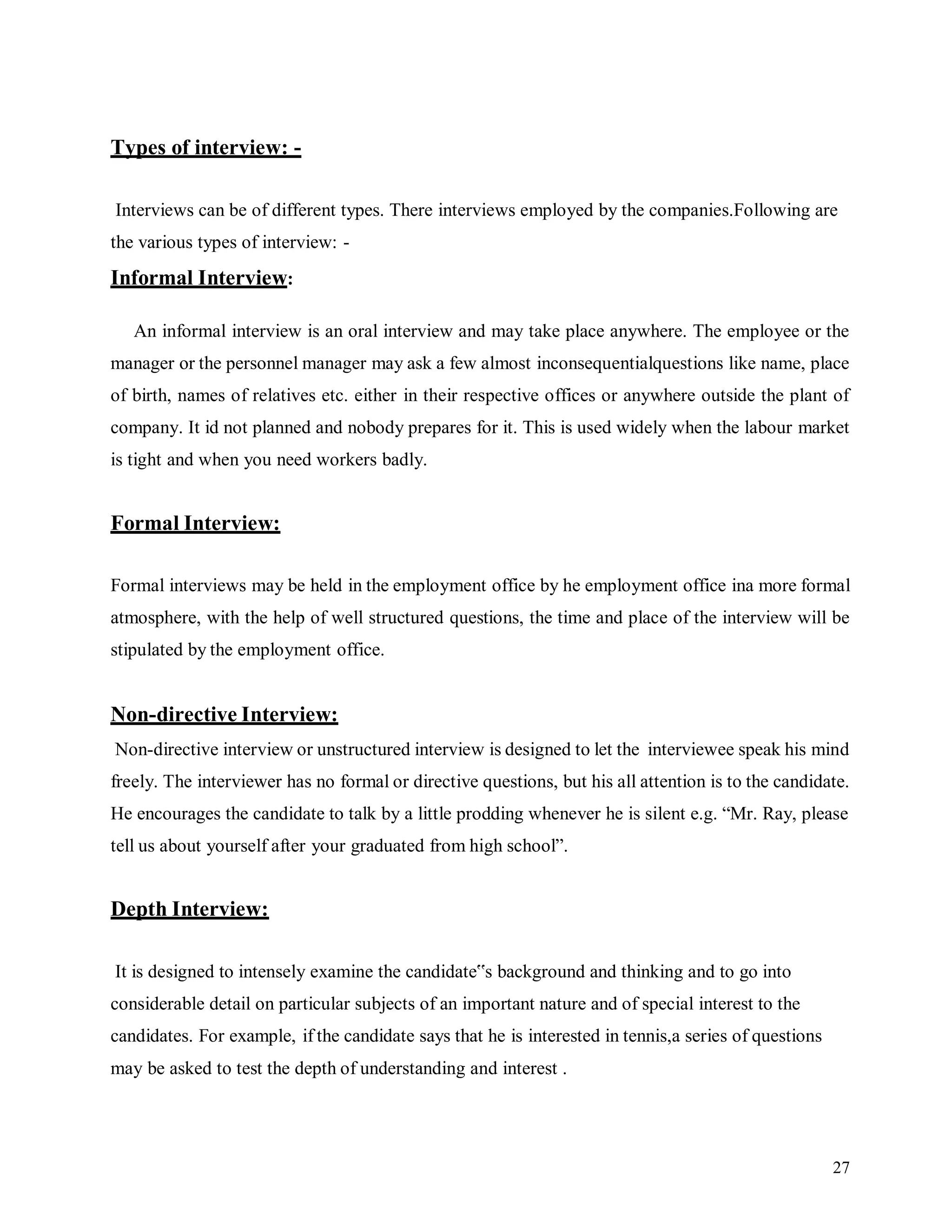 27
Types of interview: -
Interviews can be of different types. There interviews employed by the companies.Following are
the various types of interview: -
Informal Interview:
An informal interview is an oral interview and may take place anywhere. The employee or the
manager or the personnel manager may ask a few almost inconsequentialquestions like name, place
of birth, names of relatives etc. either in their respective offices or anywhere outside the plant of
company. It id not planned and nobody prepares for it. This is used widely when the labour market
is tight and when you need workers badly.
Formal Interview:
Formal interviews may be held in the employment office by he employment office ina more formal
atmosphere, with the help of well structured questions, the time and place of the interview will be
stipulated by the employment office.
Non-directive Interview:
Non-directive interview or unstructured interview is designed to let the interviewee speak his mind
freely. The interviewer has no formal or directive questions, but his all attention is to the candidate.
He encourages the candidate to talk by a little prodding whenever he is silent e.g. “Mr. Ray, please
tell us about yourself after your graduated from high school”.
Depth Interview:
It is designed to intensely examine the candidate‟s background and thinking and to go into
considerable detail on particular subjects of an important nature and of special interest to the
candidates. For example, if the candidate says that he is interested in tennis,a series of questions
may be asked to test the depth of understanding and interest .
 