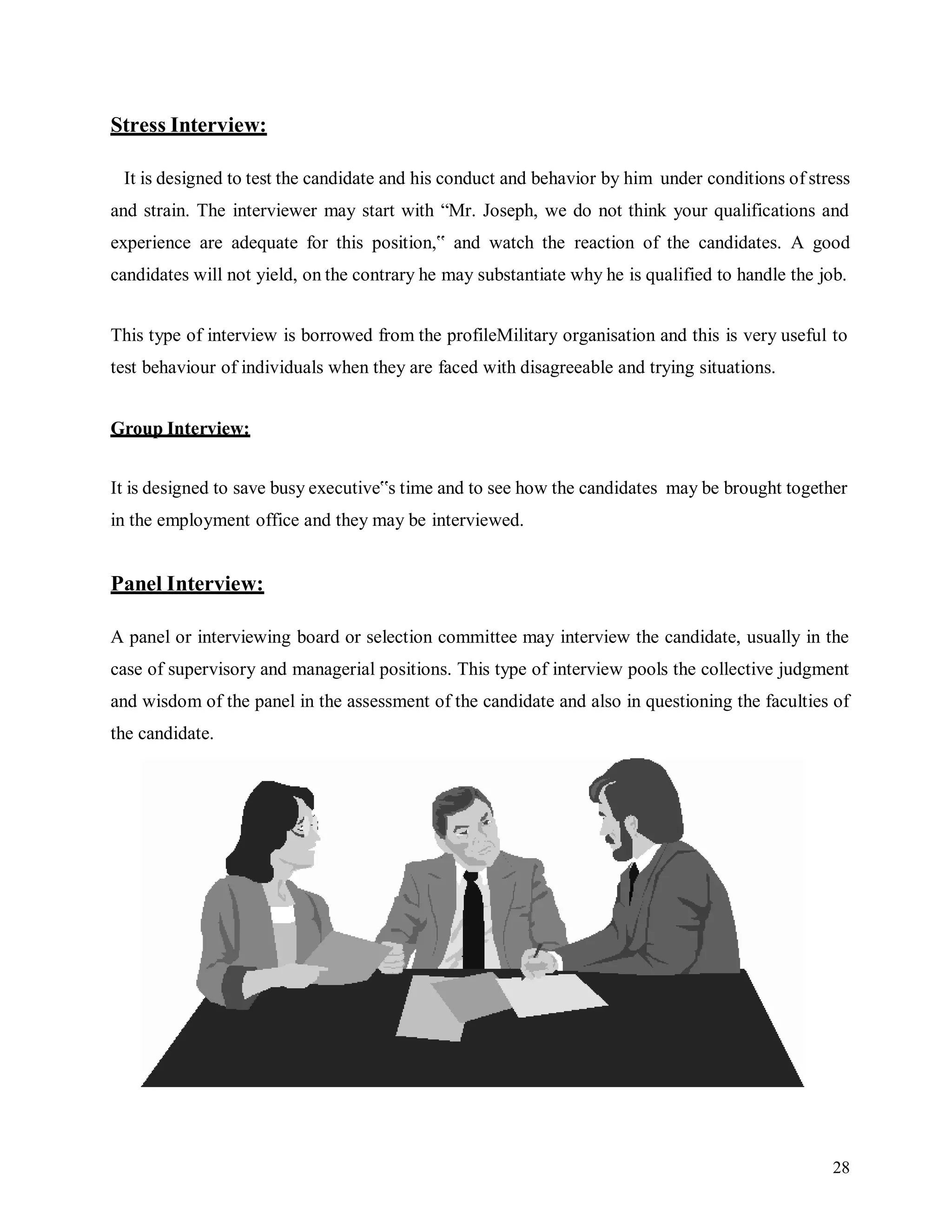 28
Stress Interview:
It is designed to test the candidate and his conduct and behavior by him under conditions of stress
and strain. The interviewer may start with “Mr. Joseph, we do not think your qualifications and
experience are adequate for this position,‟ and watch the reaction of the candidates. A good
candidates will not yield, on the contrary he may substantiate why he is qualified to handle the job.
This type of interview is borrowed from the profileMilitary organisation and this is very useful to
test behaviour of individuals when they are faced with disagreeable and trying situations.
Group Interview:
It is designed to save busy executive‟s time and to see how the candidates may be brought together
in the employment office and they may be interviewed.
Panel Interview:
A panel or interviewing board or selection committee may interview the candidate, usually in the
case of supervisory and managerial positions. This type of interview pools the collective judgment
and wisdom of the panel in the assessment of the candidate and also in questioning the faculties of
the candidate.
 