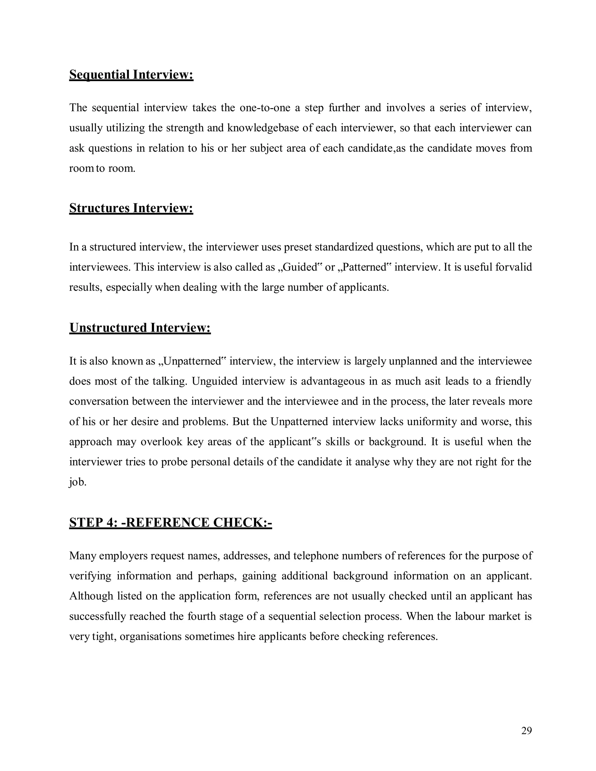 29
Sequential Interview:
The sequential interview takes the one-to-one a step further and involves a series of interview,
usually utilizing the strength and knowledgebase of each interviewer, so that each interviewer can
ask questions in relation to his or her subject area of each candidate,as the candidate moves from
roomto room.
Structures Interview:
In a structured interview, the interviewer uses preset standardized questions, which are put to all the
interviewees. This interview is also called as „Guided‟ or „Patterned‟ interview. It is useful forvalid
results, especially when dealing with the large number of applicants.
Unstructured Interview:
It is also known as „Unpatterned‟ interview, the interview is largely unplanned and the interviewee
does most of the talking. Unguided interview is advantageous in as much asit leads to a friendly
conversation between the interviewer and the interviewee and in the process, the later reveals more
of his or her desire and problems. But the Unpatterned interview lacks uniformity and worse, this
approach may overlook key areas of the applicant‟s skills or background. It is useful when the
interviewer tries to probe personal details of the candidate it analyse why they are not right for the
job.
STEP 4: -REFERENCE CHECK:-
Many employers request names, addresses, and telephone numbers of references for the purpose of
verifying information and perhaps, gaining additional background information on an applicant.
Although listed on the application form, references are not usually checked until an applicant has
successfully reached the fourth stage of a sequential selection process. When the labour market is
very tight, organisations sometimes hire applicants before checking references.
 