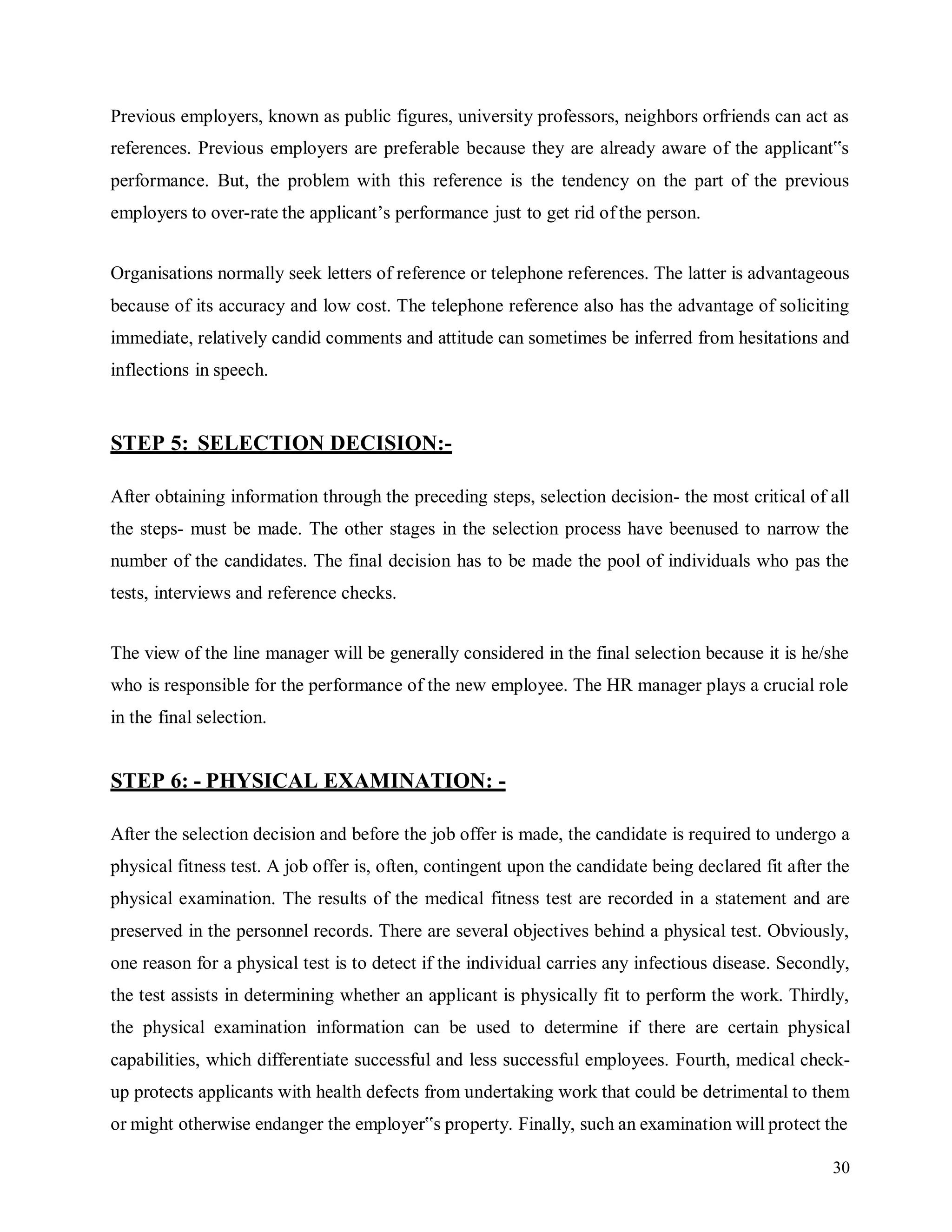 30
Previous employers, known as public figures, university professors, neighbors orfriends can act as
references. Previous employers are preferable because they are already aware of the applicant‟s
performance. But, the problem with this reference is the tendency on the part of the previous
employers to over-rate the applicant’s performance just to get rid of the person.
Organisations normally seek letters of reference or telephone references. The latter is advantageous
because of its accuracy and low cost. The telephone reference also has the advantage of soliciting
immediate, relatively candid comments and attitude can sometimes be inferred from hesitations and
inflections in speech.
STEP 5: SELECTION DECISION:-
After obtaining information through the preceding steps, selection decision- the most critical of all
the steps- must be made. The other stages in the selection process have beenused to narrow the
number of the candidates. The final decision has to be made the pool of individuals who pas the
tests, interviews and reference checks.
The view of the line manager will be generally considered in the final selection because it is he/she
who is responsible for the performance of the new employee. The HR manager plays a crucial role
in the final selection.
STEP 6: - PHYSICAL EXAMINATION: -
After the selection decision and before the job offer is made, the candidate is required to undergo a
physical fitness test. A job offer is, often, contingent upon the candidate being declared fit after the
physical examination. The results of the medical fitness test are recorded in a statement and are
preserved in the personnel records. There are several objectives behind a physical test. Obviously,
one reason for a physical test is to detect if the individual carries any infectious disease. Secondly,
the test assists in determining whether an applicant is physically fit to perform the work. Thirdly,
the physical examination information can be used to determine if there are certain physical
capabilities, which differentiate successful and less successful employees. Fourth, medical check-
up protects applicants with health defects from undertaking work that could be detrimental to them
or might otherwise endanger the employer‟s property. Finally, such an examination will protect the
 