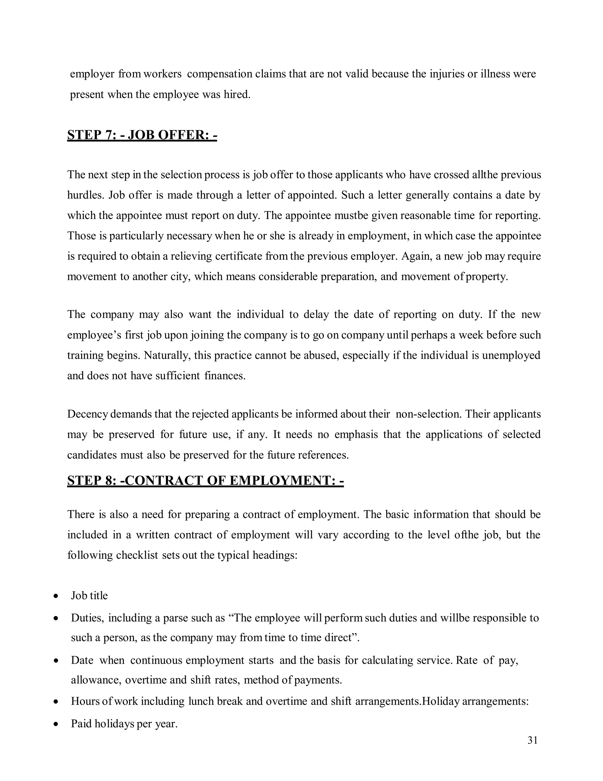 31
employer from workers compensation claims that are not valid because the injuries or illness were
present when the employee was hired.
STEP 7: - JOB OFFER: -
The next step in the selection process is job offer to those applicants who have crossed allthe previous
hurdles. Job offer is made through a letter of appointed. Such a letter generally contains a date by
which the appointee must report on duty. The appointee mustbe given reasonable time for reporting.
Those is particularly necessary when he or she is already in employment, in which case the appointee
is required to obtain a relieving certificate from the previous employer. Again, a new job may require
movement to another city, which means considerable preparation, and movement of property.
The company may also want the individual to delay the date of reporting on duty. If the new
employee’s first job upon joining the company is to go on company until perhaps a week before such
training begins. Naturally, this practice cannot be abused, especially if the individual is unemployed
and does not have sufficient finances.
Decency demands that the rejected applicants be informed about their non-selection. Their applicants
may be preserved for future use, if any. It needs no emphasis that the applications of selected
candidates must also be preserved for the future references.
STEP 8: -CONTRACT OF EMPLOYMENT: -
There is also a need for preparing a contract of employment. The basic information that should be
included in a written contract of employment will vary according to the level ofthe job, but the
following checklist sets out the typical headings:
 Job title
 Duties, including a parse such as “The employee will perform such duties and willbe responsible to
such a person, as the company may from time to time direct”.
 Date when continuous employment starts and the basis for calculating service. Rate of pay,
allowance, overtime and shift rates, method of payments.
 Hours of work including lunch break and overtime and shift arrangements.Holiday arrangements:
 Paid holidays per year.
 