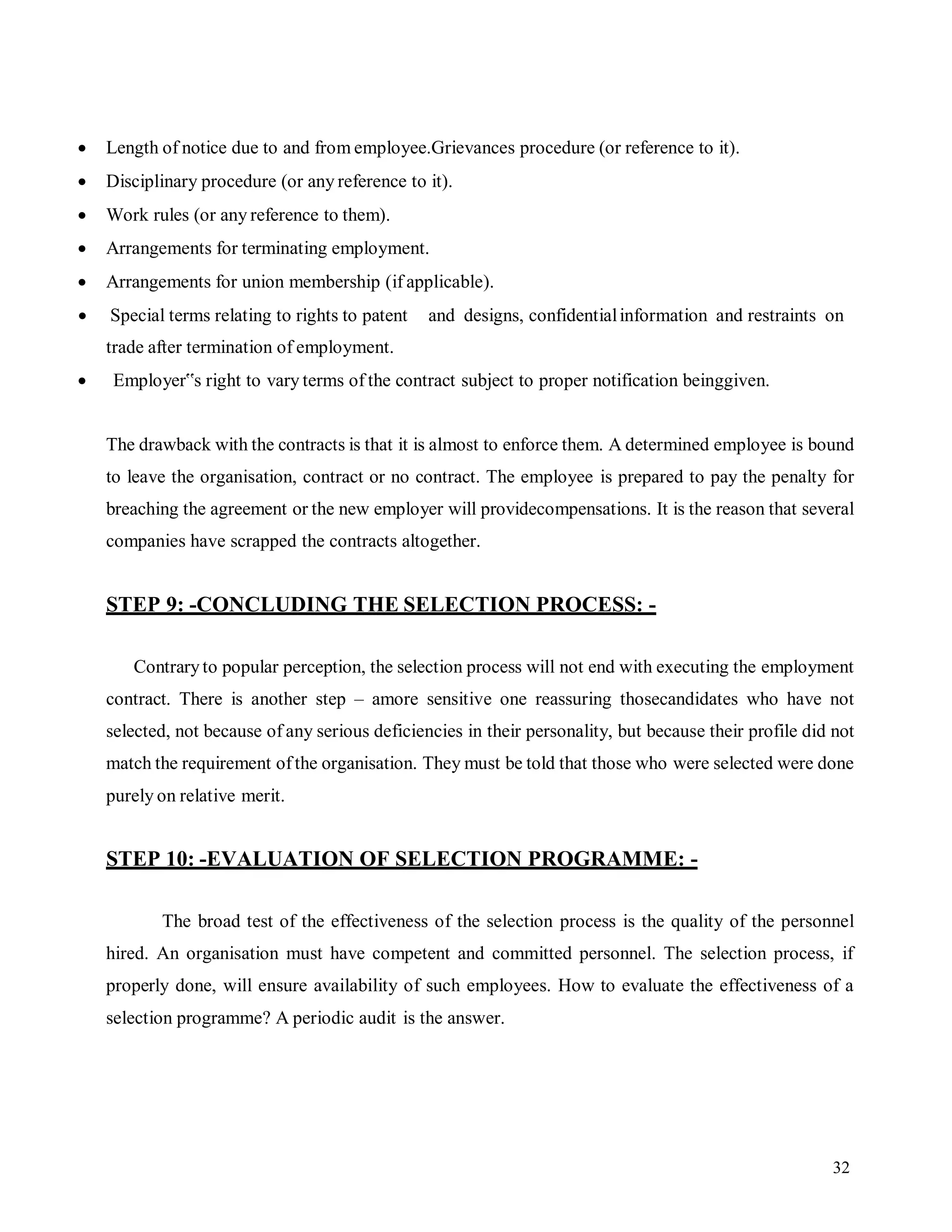32
 Length of notice due to and from employee.Grievances procedure (or reference to it).
 Disciplinary procedure (or any reference to it).
 Work rules (or any reference to them).
 Arrangements for terminating employment.
 Arrangements for union membership (if applicable).
 Special terms relating to rights to patent and designs, confidentialinformation and restraints on
trade after termination of employment.
 Employer‟s right to vary terms of the contract subject to proper notification beinggiven.
The drawback with the contracts is that it is almost to enforce them. A determined employee is bound
to leave the organisation, contract or no contract. The employee is prepared to pay the penalty for
breaching the agreement or the new employer will providecompensations. It is the reason that several
companies have scrapped the contracts altogether.
STEP 9: -CONCLUDING THE SELECTION PROCESS: -
Contraryto popular perception, the selection process will not end with executing the employment
contract. There is another step – amore sensitive one reassuring thosecandidates who have not
selected, not because of any serious deficiencies in their personality, but because their profile did not
match the requirement ofthe organisation. They must be told that those who were selected were done
purely on relative merit.
STEP 10: -EVALUATION OF SELECTION PROGRAMME: -
The broad test of the effectiveness of the selection process is the quality of the personnel
hired. An organisation must have competent and committed personnel. The selection process, if
properly done, will ensure availability of such employees. How to evaluate the effectiveness of a
selection programme? A periodic audit is the answer.
 