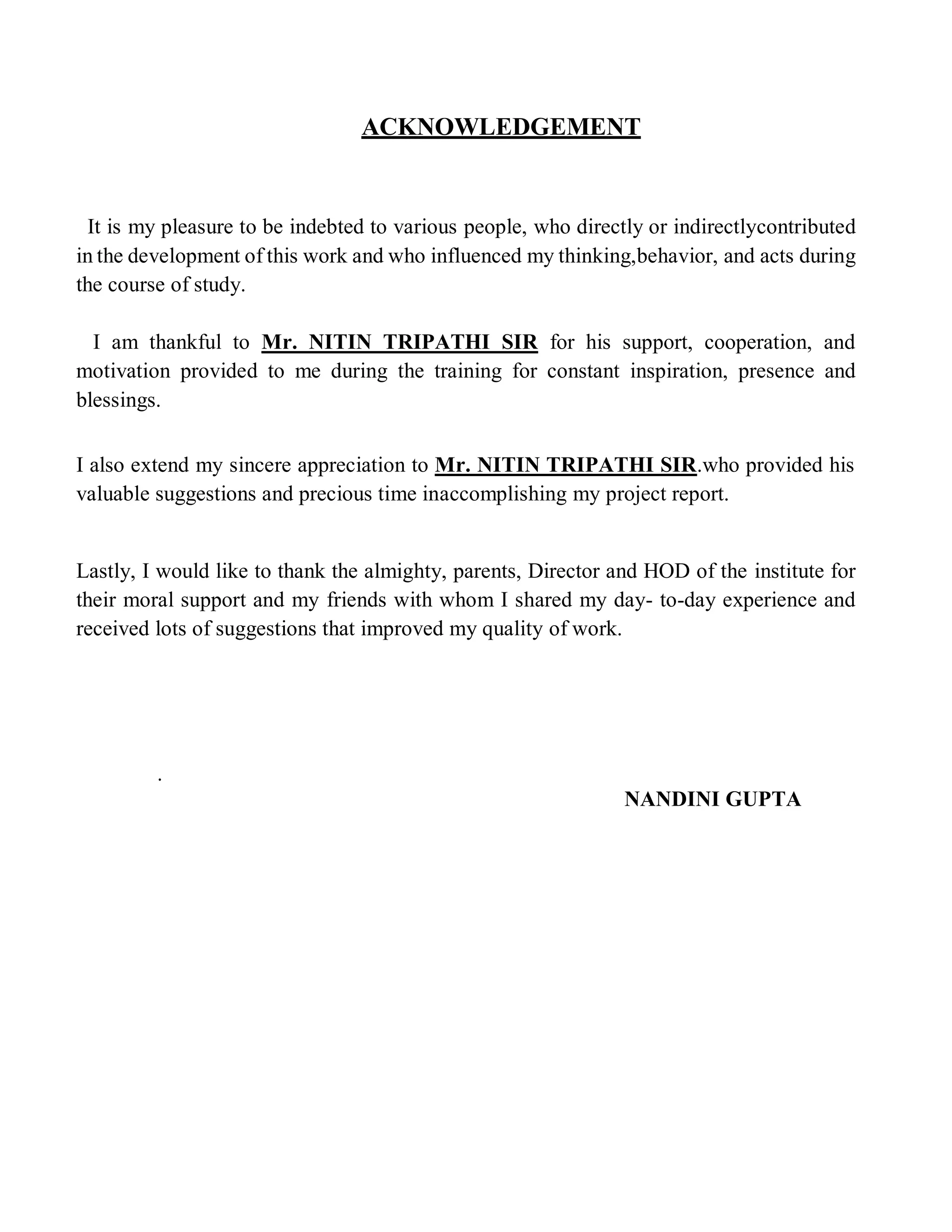 ACKNOWLEDGEMENT
It is my pleasure to be indebted to various people, who directly or indirectlycontributed
in the development of this work and who influenced my thinking,behavior, and acts during
the course of study.
I am thankful to Mr. NITIN TRIPATHI SIR for his support, cooperation, and
motivation provided to me during the training for constant inspiration, presence and
blessings.
I also extend my sincere appreciation to Mr. NITIN TRIPATHI SIR.who provided his
valuable suggestions and precious time inaccomplishing my project report.
Lastly, I would like to thank the almighty, parents, Director and HOD of the institute for
their moral support and my friends with whom I shared my day- to-day experience and
received lots of suggestions that improved my quality of work.
.
NANDINI GUPTA
 