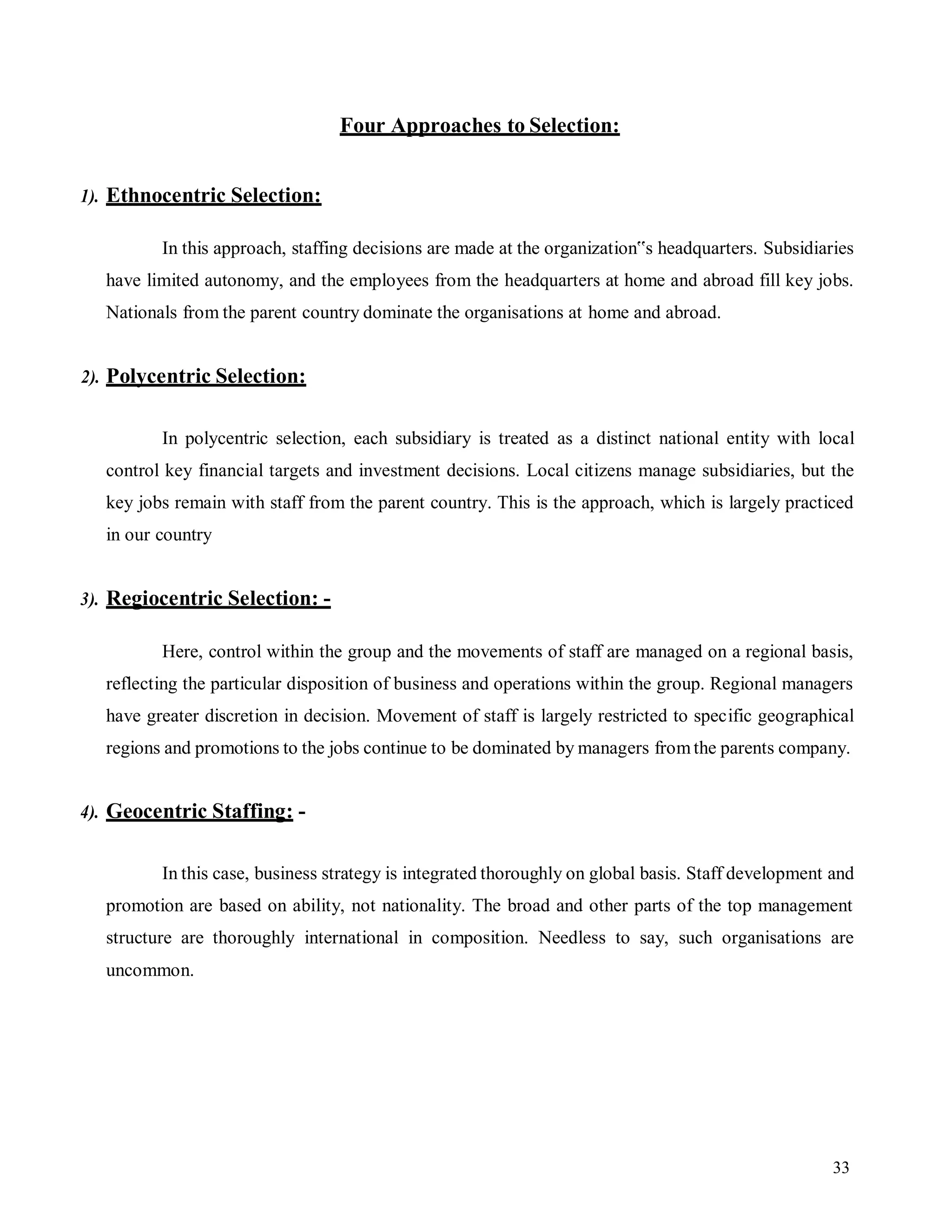 33
Four Approaches to Selection:
1). Ethnocentric Selection:
In this approach, staffing decisions are made at the organization‟s headquarters. Subsidiaries
have limited autonomy, and the employees from the headquarters at home and abroad fill key jobs.
Nationals from the parent country dominate the organisations at home and abroad.
2). Polycentric Selection:
In polycentric selection, each subsidiary is treated as a distinct national entity with local
control key financial targets and investment decisions. Local citizens manage subsidiaries, but the
key jobs remain with staff from the parent country. This is the approach, which is largely practiced
in our country
3). Regiocentric Selection: -
Here, control within the group and the movements of staff are managed on a regional basis,
reflecting the particular disposition of business and operations within the group. Regional managers
have greater discretion in decision. Movement of staff is largely restricted to specific geographical
regions and promotions to the jobs continue to be dominated by managers fromthe parents company.
4). Geocentric Staffing: -
In this case, business strategy is integrated thoroughly on global basis. Staff development and
promotion are based on ability, not nationality. The broad and other parts of the top management
structure are thoroughly international in composition. Needless to say, such organisations are
uncommon.
 