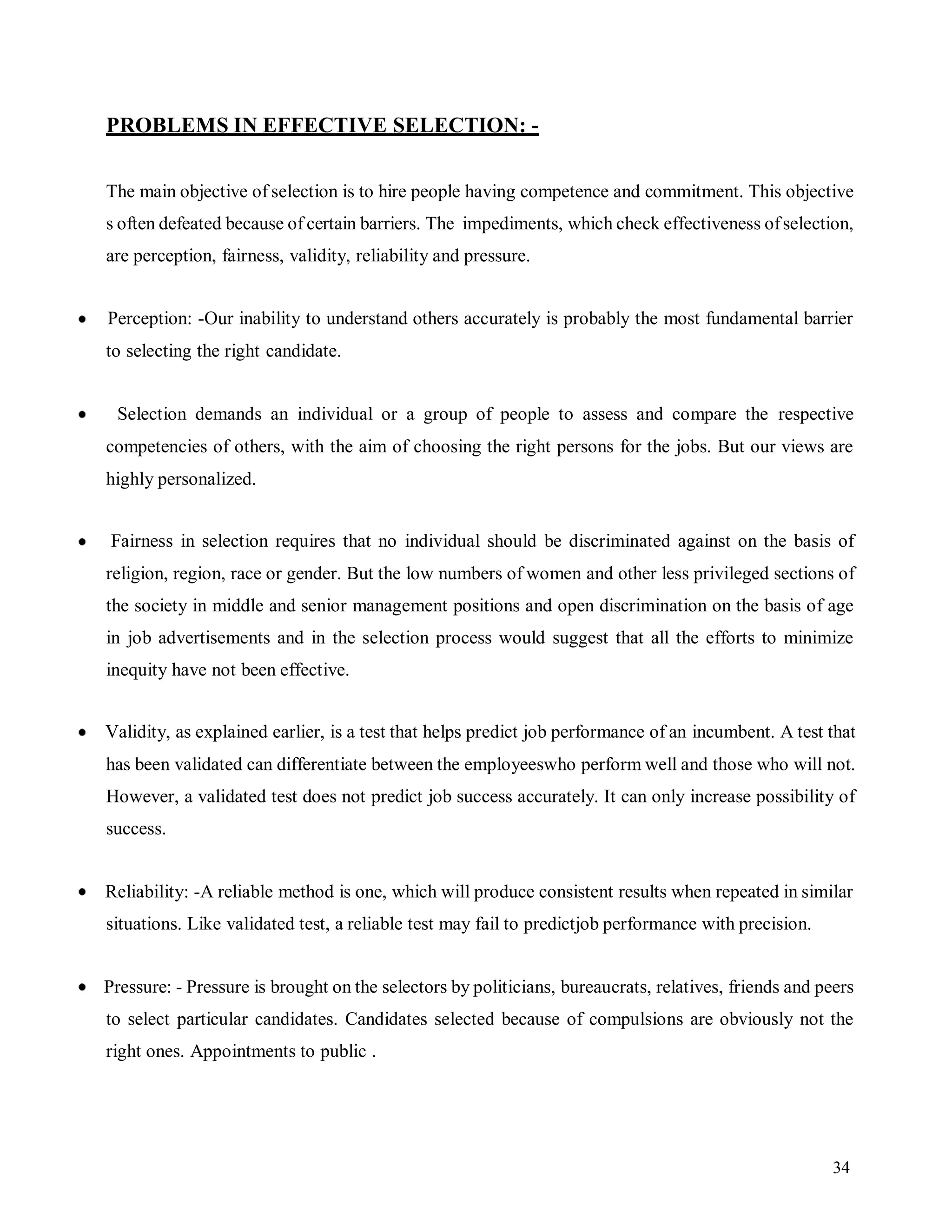 34
PROBLEMS IN EFFECTIVE SELECTION: -
The main objective of selection is to hire people having competence and commitment. This objective
s often defeated because of certain barriers. The impediments, which check effectiveness ofselection,
are perception, fairness, validity, reliability and pressure.
Perception: -Our inability to understand others accurately is probably the most fundamental barrier
to selecting the right candidate.
Selection demands an individual or a group of people to assess and compare the respective
competencies of others, with the aim of choosing the right persons for the jobs. But our views are
highly personalized.
Fairness in selection requires that no individual should be discriminated against on the basis of
religion, region, race or gender. But the low numbers of women and other less privileged sections of
the society in middle and senior management positions and open discrimination on the basis of age
in job advertisements and in the selection process would suggest that all the efforts to minimize
inequity have not been effective.
Validity, as explained earlier, is a test that helps predict job performance of an incumbent. A test that
has been validated can differentiate between the employeeswho perform well and those who will not.
However, a validated test does not predict job success accurately. It can only increase possibility of
success.
Reliability: -A reliable method is one, which will produce consistent results when repeated in similar
situations. Like validated test, a reliable test may fail to predictjob performance with precision.
Pressure: - Pressure is brought on the selectors by politicians, bureaucrats, relatives, friends and peers
to select particular candidates. Candidates selected because of compulsions are obviously not the
right ones. Appointments to public .
 