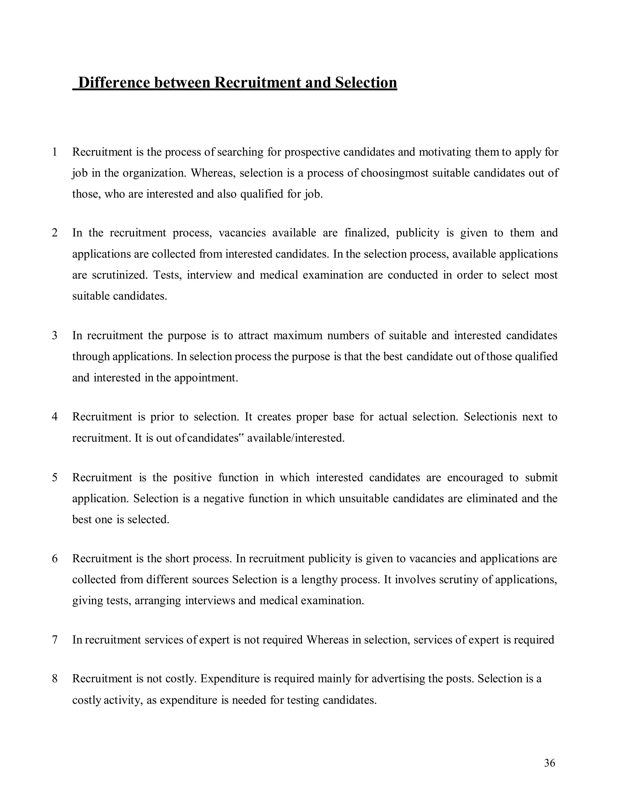 36
Difference between Recruitment and Selection
1 Recruitment is the process of searching for prospective candidates and motivating them to apply for
job in the organization. Whereas, selection is a process of choosingmost suitable candidates out of
those, who are interested and also qualified for job.
2 In the recruitment process, vacancies available are finalized, publicity is given to them and
applications are collected from interested candidates. In the selection process, available applications
are scrutinized. Tests, interview and medical examination are conducted in order to select most
suitable candidates.
3 In recruitment the purpose is to attract maximum numbers of suitable and interested candidates
through applications. In selection process the purpose is that the best candidate out ofthose qualified
and interested in the appointment.
4 Recruitment is prior to selection. It creates proper base for actual selection. Selectionis next to
recruitment. It is out ofcandidates‟ available/interested.
5 Recruitment is the positive function in which interested candidates are encouraged to submit
application. Selection is a negative function in which unsuitable candidates are eliminated and the
best one is selected.
6 Recruitment is the short process. In recruitment publicity is given to vacancies and applications are
collected from different sources Selection is a lengthy process. It involves scrutiny of applications,
giving tests, arranging interviews and medical examination.
7 In recruitment services of expert is not required Whereas in selection, services of expert is required
8 Recruitment is not costly. Expenditure is required mainly for advertising the posts. Selection is a
costly activity, as expenditure is needed for testing candidates.
 