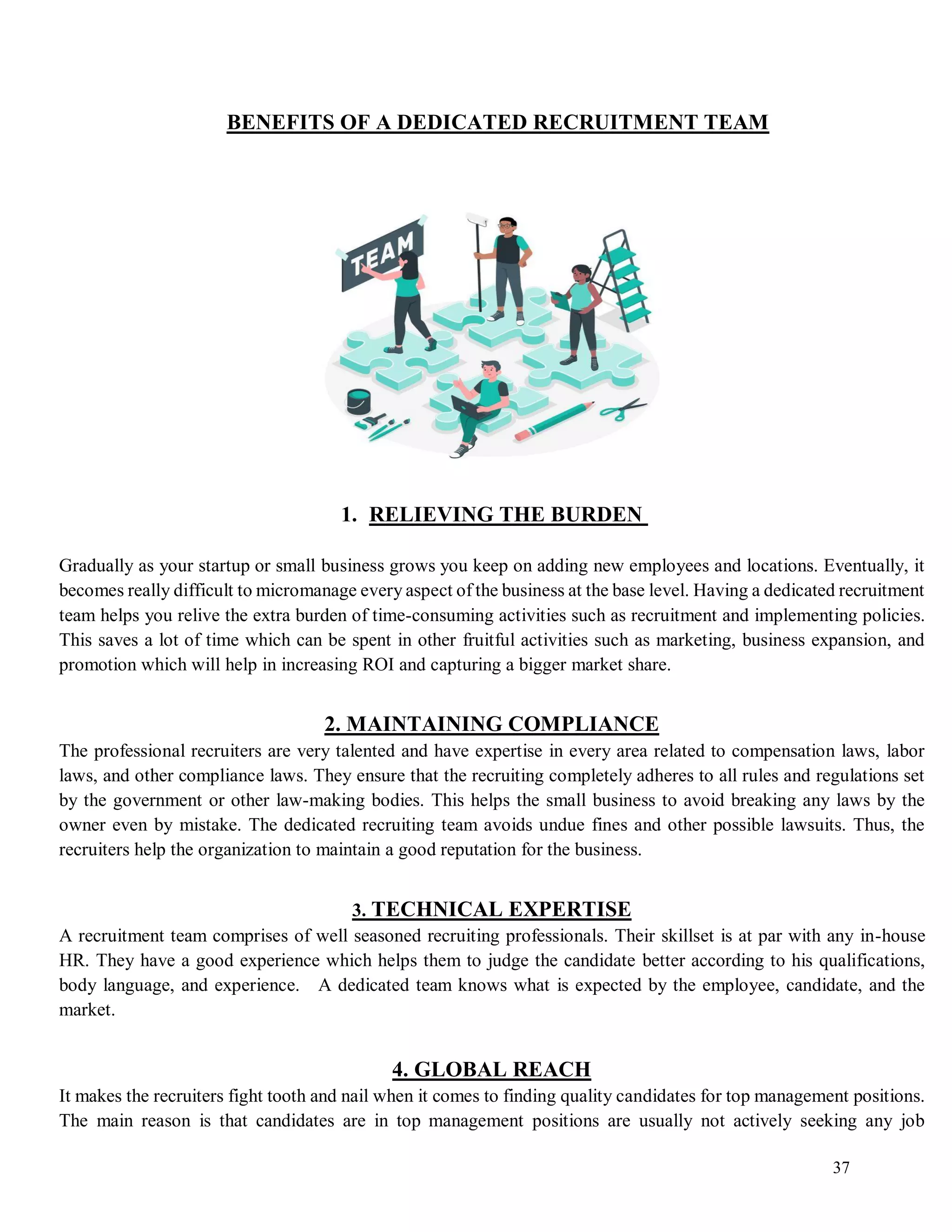 37
BENEFITS OF A DEDICATED RECRUITMENT TEAM
1. RELIEVING THE BURDEN
Gradually as your startup or small business grows you keep on adding new employees and locations. Eventually, it
becomes really difficult to micromanage every aspect of the business at the base level. Having a dedicated recruitment
team helps you relive the extra burden of time-consuming activities such as recruitment and implementing policies.
This saves a lot of time which can be spent in other fruitful activities such as marketing, business expansion, and
promotion which will help in increasing ROI and capturing a bigger market share.
2. MAINTAINING COMPLIANCE
The professional recruiters are very talented and have expertise in every area related to compensation laws, labor
laws, and other compliance laws. They ensure that the recruiting completely adheres to all rules and regulations set
by the government or other law-making bodies. This helps the small business to avoid breaking any laws by the
owner even by mistake. The dedicated recruiting team avoids undue fines and other possible lawsuits. Thus, the
recruiters help the organization to maintain a good reputation for the business.
3. TECHNICAL EXPERTISE
A recruitment team comprises of well seasoned recruiting professionals. Their skillset is at par with any in-house
HR. They have a good experience which helps them to judge the candidate better according to his qualifications,
body language, and experience. A dedicated team knows what is expected by the employee, candidate, and the
market.
4. GLOBAL REACH
It makes the recruiters fight tooth and nail when it comes to finding quality candidates for top management positions.
The main reason is that candidates are in top management positions are usually not actively seeking any job
 