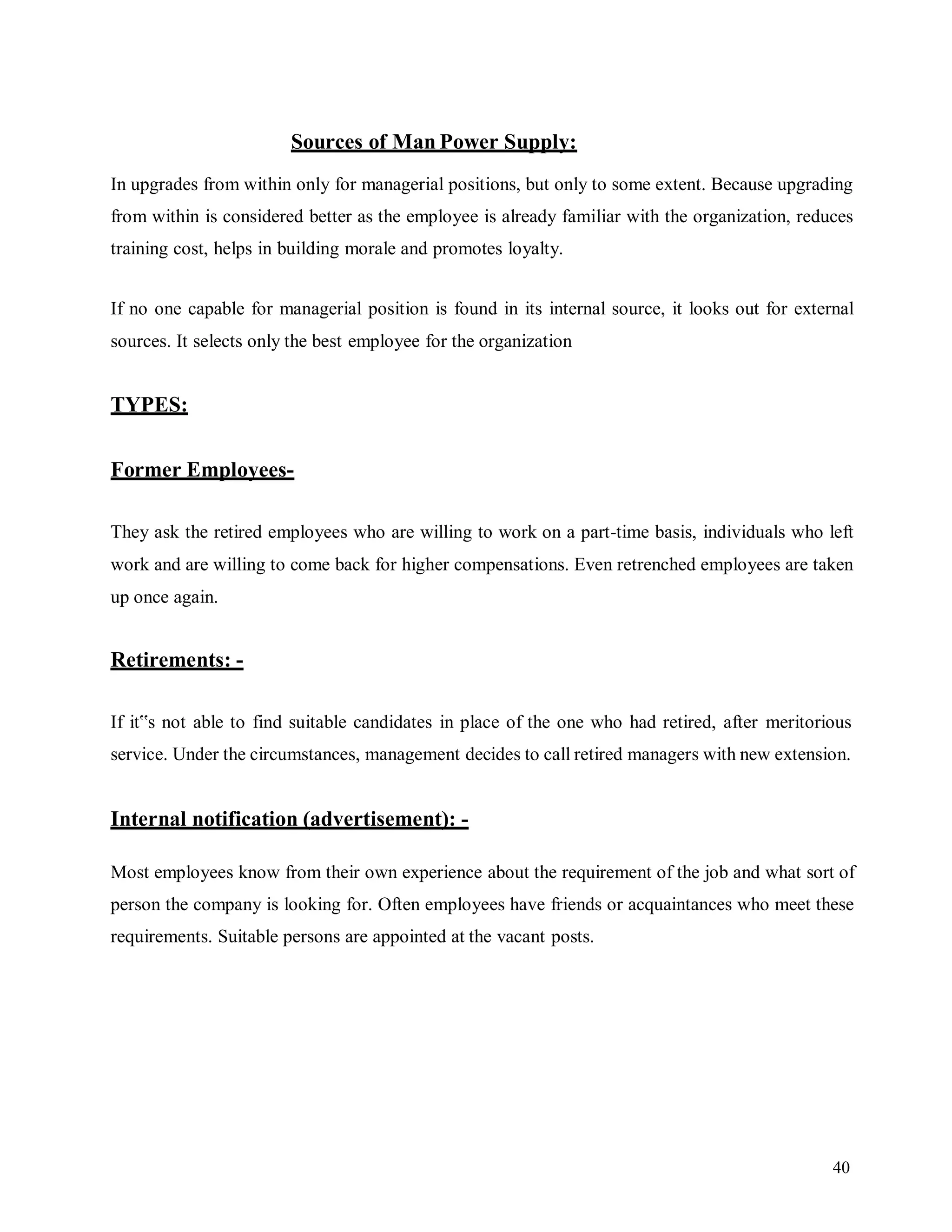 40
Sources of Man Power Supply:
In upgrades from within only for managerial positions, but only to some extent. Because upgrading
from within is considered better as the employee is already familiar with the organization, reduces
training cost, helps in building morale and promotes loyalty.
If no one capable for managerial position is found in its internal source, it looks out for external
sources. It selects only the best employee for the organization
TYPES:
Former Employees-
They ask the retired employees who are willing to work on a part-time basis, individuals who left
work and are willing to come back for higher compensations. Even retrenched employees are taken
up once again.
Retirements: -
If it‟s not able to find suitable candidates in place of the one who had retired, after meritorious
service. Under the circumstances, management decides to call retired managers with new extension.
Internal notification (advertisement): -
Most employees know from their own experience about the requirement of the job and what sort of
person the company is looking for. Often employees have friends or acquaintances who meet these
requirements. Suitable persons are appointed at the vacant posts.
 