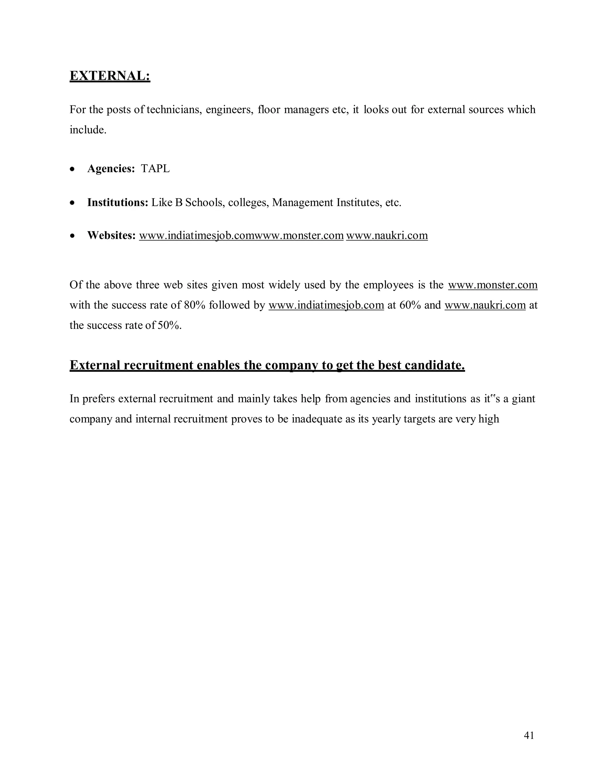 41
EXTERNAL:
For the posts of technicians, engineers, floor managers etc, it looks out for external sources which
include.
Agencies: TAPL
Institutions: Like B Schools, colleges, Management Institutes, etc.
 Websites: www.indiatimesjob.comwww.monster.com www.naukri.com
Of the above three web sites given most widely used by the employees is the www.monster.com
with the success rate of 80% followed by www.indiatimesjob.com at 60% and www.naukri.com at
the success rate of 50%.
External recruitment enables the company to get the best candidate.
In prefers external recruitment and mainly takes help from agencies and institutions as it‟s a giant
company and internal recruitment proves to be inadequate as its yearly targets are very high
 