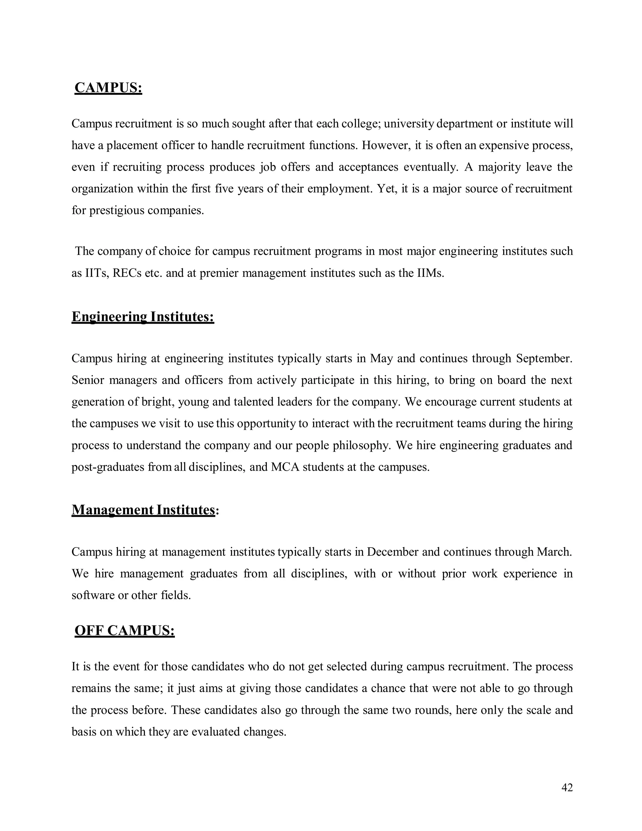 42
CAMPUS:
Campus recruitment is so much sought after that each college; university department or institute will
have a placement officer to handle recruitment functions. However, it is often an expensive process,
even if recruiting process produces job offers and acceptances eventually. A majority leave the
organization within the first five years of their employment. Yet, it is a major source of recruitment
for prestigious companies.
The company of choice for campus recruitment programs in most major engineering institutes such
as IITs, RECs etc. and at premier management institutes such as the IIMs.
Engineering Institutes:
Campus hiring at engineering institutes typically starts in May and continues through September.
Senior managers and officers from actively participate in this hiring, to bring on board the next
generation of bright, young and talented leaders for the company. We encourage current students at
the campuses we visit to use this opportunity to interact with the recruitment teams during the hiring
process to understand the company and our people philosophy. We hire engineering graduates and
post-graduates from all disciplines, and MCA students at the campuses.
Management Institutes:
Campus hiring at management institutes typically starts in December and continues through March.
We hire management graduates from all disciplines, with or without prior work experience in
software or other fields.
OFF CAMPUS:
It is the event for those candidates who do not get selected during campus recruitment. The process
remains the same; it just aims at giving those candidates a chance that were not able to go through
the process before. These candidates also go through the same two rounds, here only the scale and
basis on which they are evaluated changes.
 