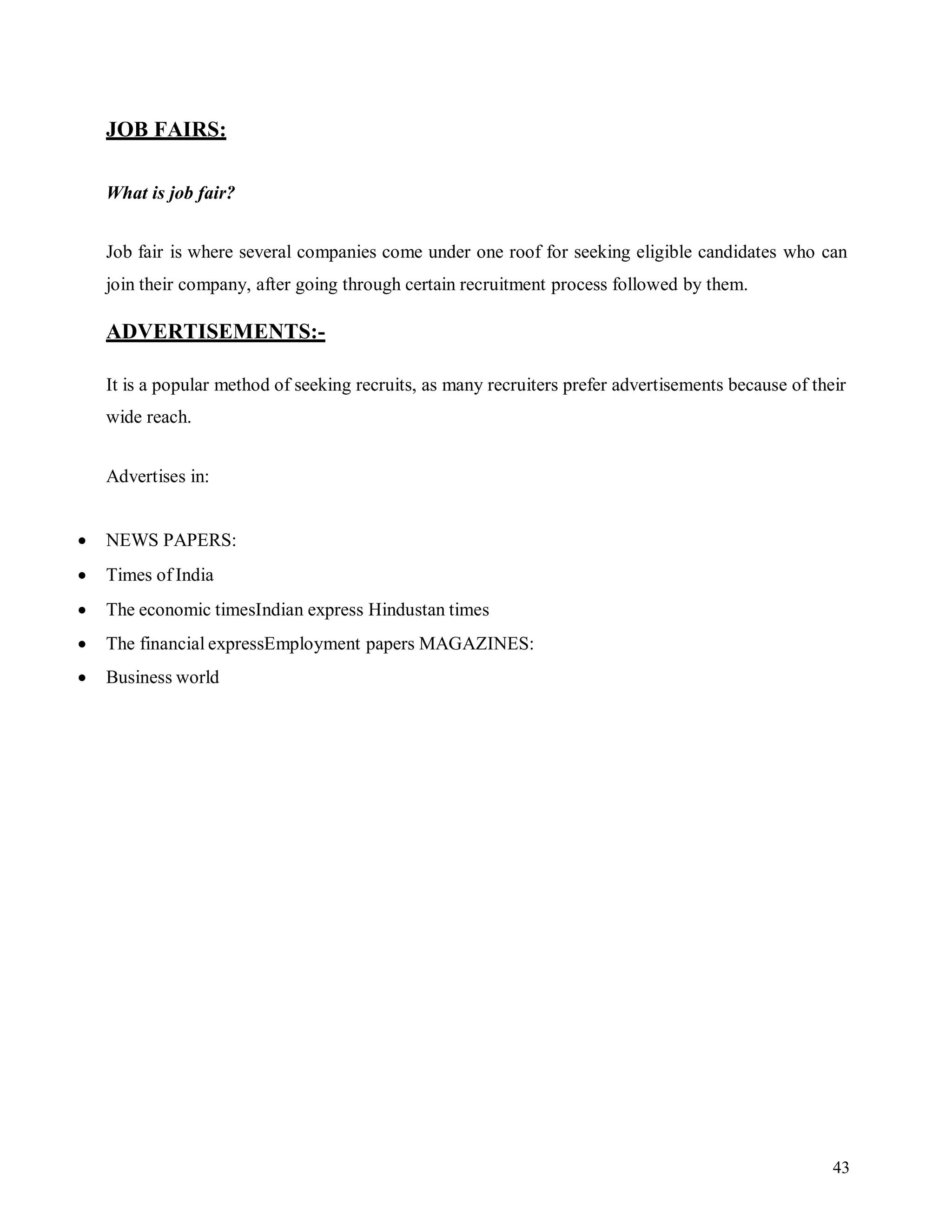 43
JOB FAIRS:
What is job fair?
Job fair is where several companies come under one roof for seeking eligible candidates who can
join their company, after going through certain recruitment process followed by them.
ADVERTISEMENTS:-
It is a popular method of seeking recruits, as many recruiters prefer advertisements because of their
wide reach.
Advertises in:
 NEWS PAPERS:
 Times of India
 The economic timesIndian express Hindustan times
 The financial expressEmployment papers MAGAZINES:
 Business world
 