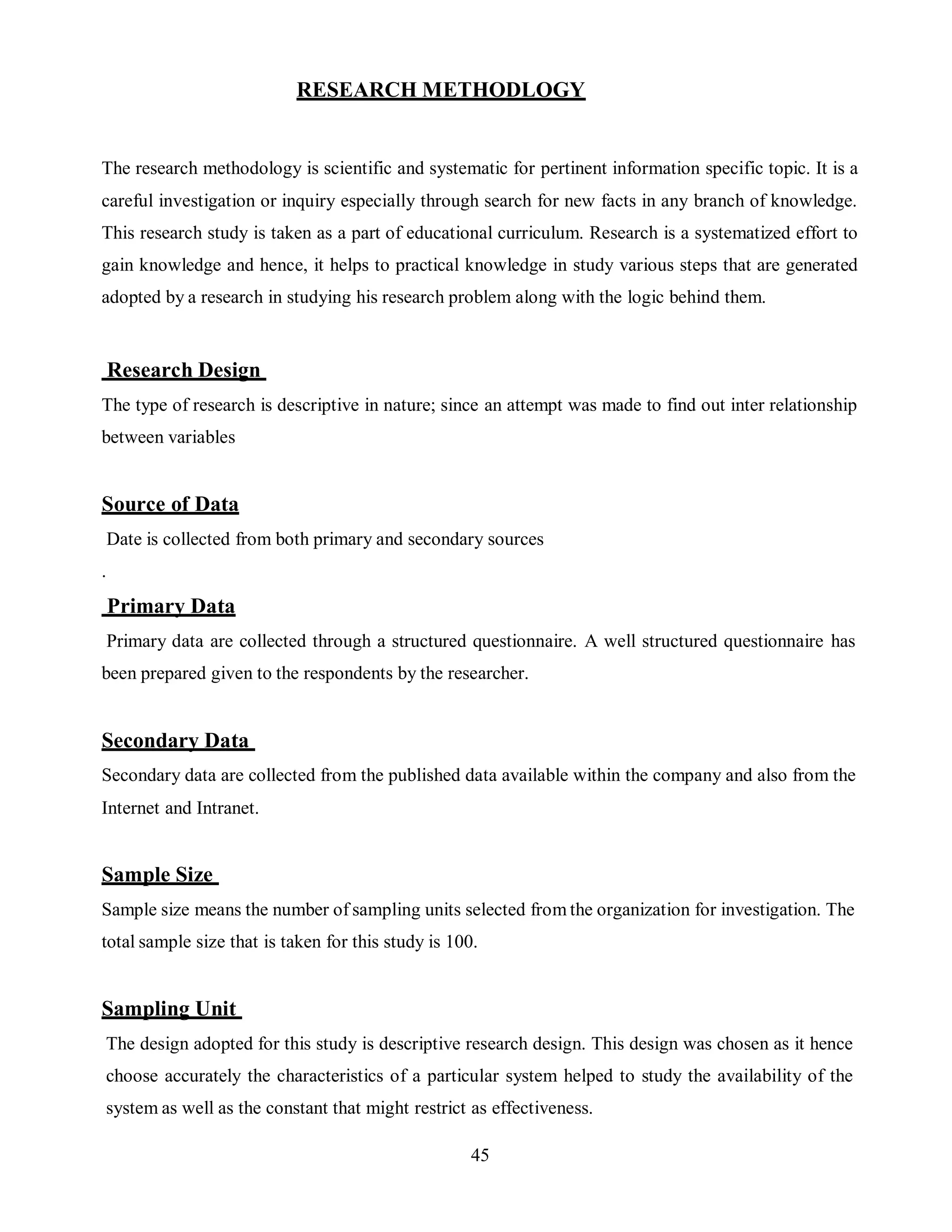 45
RESEARCH METHODLOGY
The research methodology is scientific and systematic for pertinent information specific topic. It is a
careful investigation or inquiry especially through search for new facts in any branch of knowledge.
This research study is taken as a part of educational curriculum. Research is a systematized effort to
gain knowledge and hence, it helps to practical knowledge in study various steps that are generated
adopted by a research in studying his research problem along with the logic behind them.
Research Design
The type of research is descriptive in nature; since an attempt was made to find out inter relationship
between variables
Source of Data
Date is collected from both primary and secondary sources
.
Primary Data
Primary data are collected through a structured questionnaire. A well structured questionnaire has
been prepared given to the respondents by the researcher.
Secondary Data
Secondary data are collected from the published data available within the company and also from the
Internet and Intranet.
Sample Size
Sample size means the number of sampling units selected from the organization for investigation. The
total sample size that is taken for this study is 100.
Sampling Unit
The design adopted for this study is descriptive research design. This design was chosen as it hence
choose accurately the characteristics of a particular system helped to study the availability of the
system as well as the constant that might restrict as effectiveness.
 