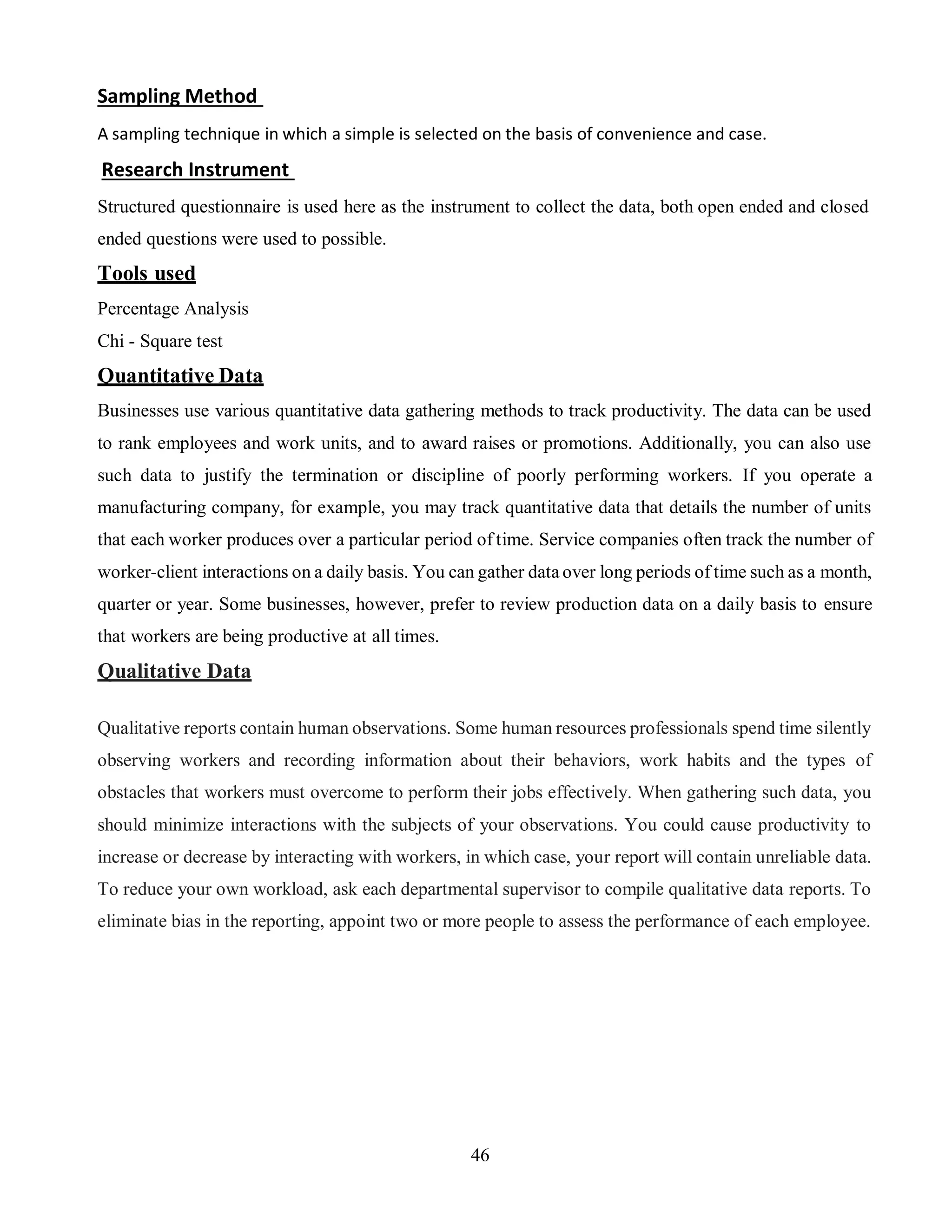 46
Sampling Method
A sampling technique in which a simple is selected on the basis of convenience and case.
Research Instrument
Structured questionnaire is used here as the instrument to collect the data, both open ended and closed
ended questions were used to possible.
Tools used
Percentage Analysis
Chi - Square test
Quantitative Data
Businesses use various quantitative data gathering methods to track productivity. The data can be used
to rank employees and work units, and to award raises or promotions. Additionally, you can also use
such data to justify the termination or discipline of poorly performing workers. If you operate a
manufacturing company, for example, you may track quantitative data that details the number of units
that each worker produces over a particular period of time. Service companies often track the number of
worker-client interactions on a daily basis. You can gather data over long periods of time such as a month,
quarter or year. Some businesses, however, prefer to review production data on a daily basis to ensure
that workers are being productive at all times.
Qualitative Data
Qualitative reports contain human observations. Some human resources professionals spend time silently
observing workers and recording information about their behaviors, work habits and the types of
obstacles that workers must overcome to perform their jobs effectively. When gathering such data, you
should minimize interactions with the subjects of your observations. You could cause productivity to
increase or decrease by interacting with workers, in which case, your report will contain unreliable data.
To reduce your own workload, ask each departmental supervisor to compile qualitative data reports. To
eliminate bias in the reporting, appoint two or more people to assess the performance of each employee.
 