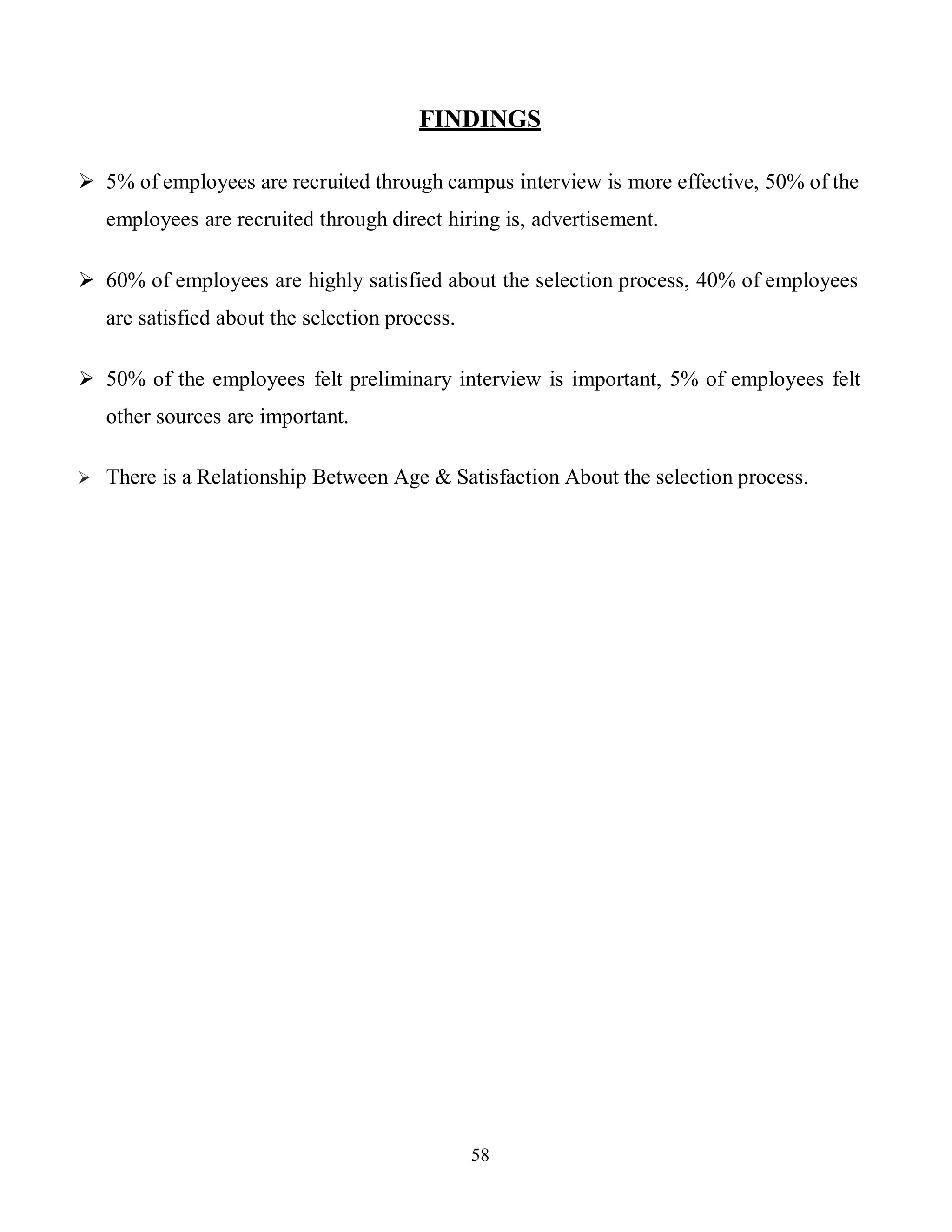 58
FINDINGS
 5% of employees are recruited through campus interview is more effective, 50% of the
employees are recruited through direct hiring is, advertisement.
 60% of employees are highly satisfied about the selection process, 40% of employees
are satisfied about the selection process.
 50% of the employees felt preliminary interview is important, 5% of employees felt
other sources are important.
 There is a Relationship Between Age & Satisfaction About the selection process.
 