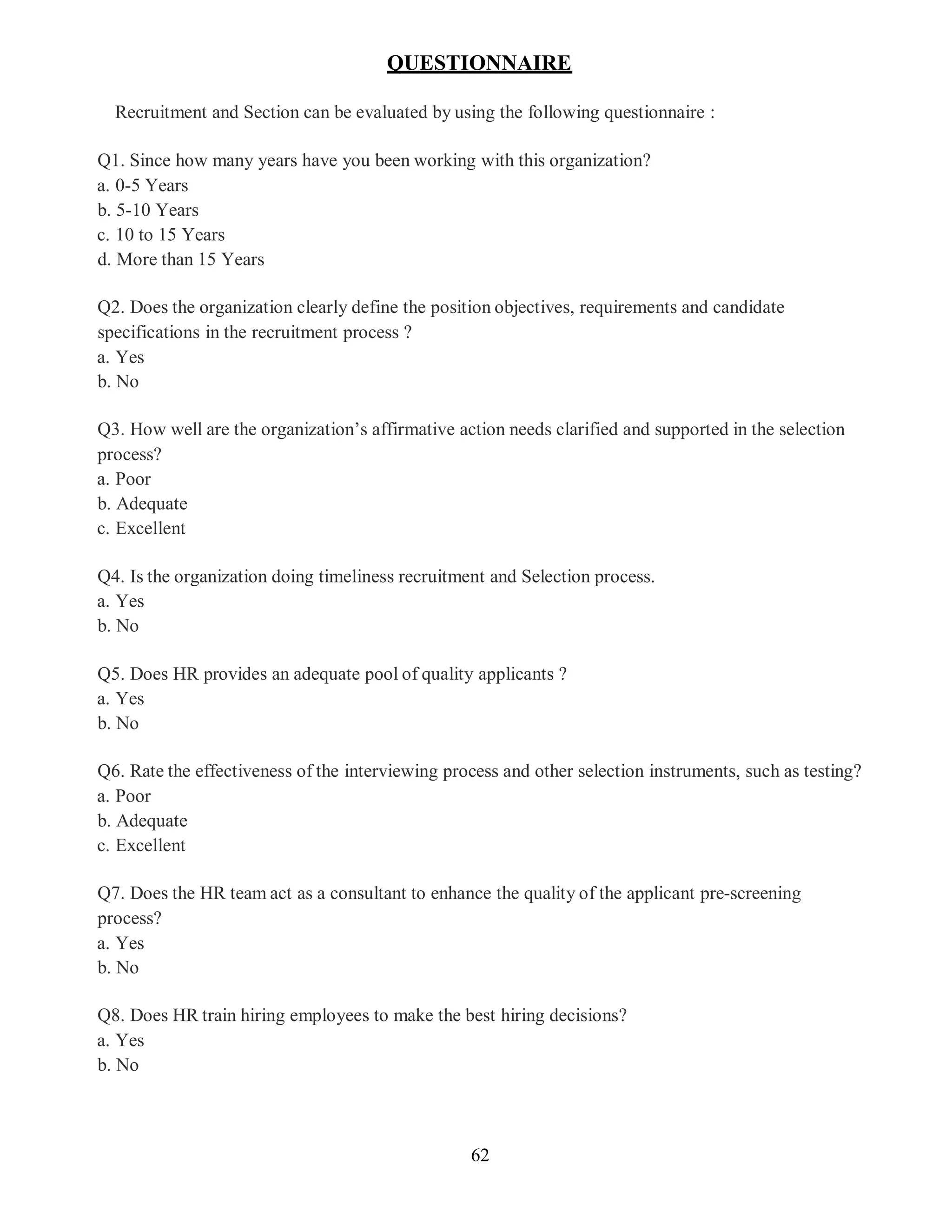 62
QUESTIONNAIRE
Recruitment and Section can be evaluated by using the following questionnaire :
Q1. Since how many years have you been working with this organization?
a. 0-5 Years
b. 5-10 Years
c. 10 to 15 Years
d. More than 15 Years
Q2. Does the organization clearly define the position objectives, requirements and candidate
specifications in the recruitment process ?
a. Yes
b. No
Q3. How well are the organization’s affirmative action needs clarified and supported in the selection
process?
a. Poor
b. Adequate
c. Excellent
Q4. Is the organization doing timeliness recruitment and Selection process.
a. Yes
b. No
Q5. Does HR provides an adequate pool of quality applicants ?
a. Yes
b. No
Q6. Rate the effectiveness of the interviewing process and other selection instruments, such as testing?
a. Poor
b. Adequate
c. Excellent
Q7. Does the HR team act as a consultant to enhance the quality of the applicant pre-screening
process?
a. Yes
b. No
Q8. Does HR train hiring employees to make the best hiring decisions?
a. Yes
b. No
 