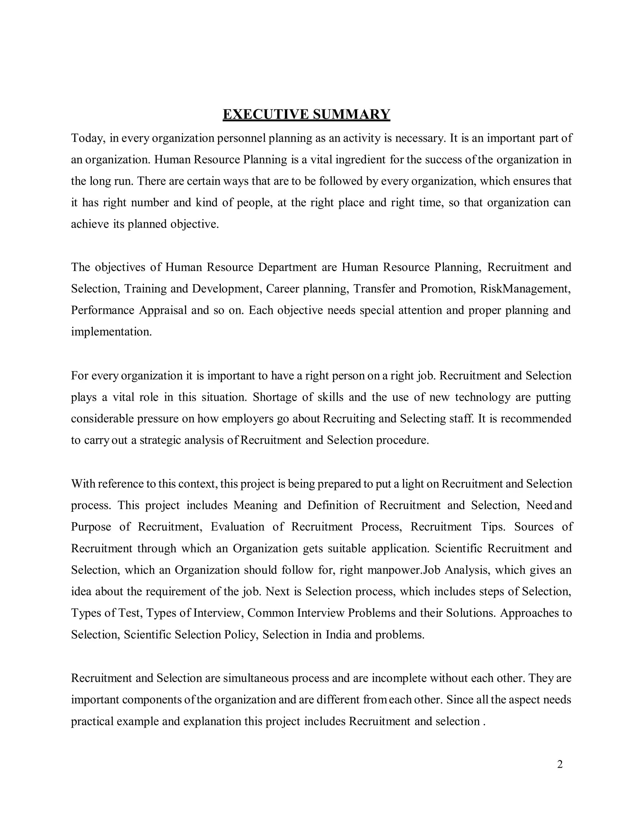 2
EXECUTIVE SUMMARY
Today, in every organization personnel planning as an activity is necessary. It is an important part of
an organization. Human Resource Planning is a vital ingredient for the success of the organization in
the long run. There are certain ways that are to be followed by every organization, which ensures that
it has right number and kind of people, at the right place and right time, so that organization can
achieve its planned objective.
The objectives of Human Resource Department are Human Resource Planning, Recruitment and
Selection, Training and Development, Career planning, Transfer and Promotion, RiskManagement,
Performance Appraisal and so on. Each objective needs special attention and proper planning and
implementation.
For every organization it is important to have a right person on a right job. Recruitment and Selection
plays a vital role in this situation. Shortage of skills and the use of new technology are putting
considerable pressure on how employers go about Recruiting and Selecting staff. It is recommended
to carryout a strategic analysis of Recruitment and Selection procedure.
With reference to this context, this project is being prepared to put a light on Recruitment and Selection
process. This project includes Meaning and Definition of Recruitment and Selection, Needand
Purpose of Recruitment, Evaluation of Recruitment Process, Recruitment Tips. Sources of
Recruitment through which an Organization gets suitable application. Scientific Recruitment and
Selection, which an Organization should follow for, right manpower.Job Analysis, which gives an
idea about the requirement of the job. Next is Selection process, which includes steps of Selection,
Types of Test, Types of Interview, Common Interview Problems and their Solutions. Approaches to
Selection, Scientific Selection Policy, Selection in India and problems.
Recruitment and Selection are simultaneous process and are incomplete without each other. They are
important components ofthe organization and are different fromeach other. Since all the aspect needs
practical example and explanation this project includes Recruitment and selection .
 