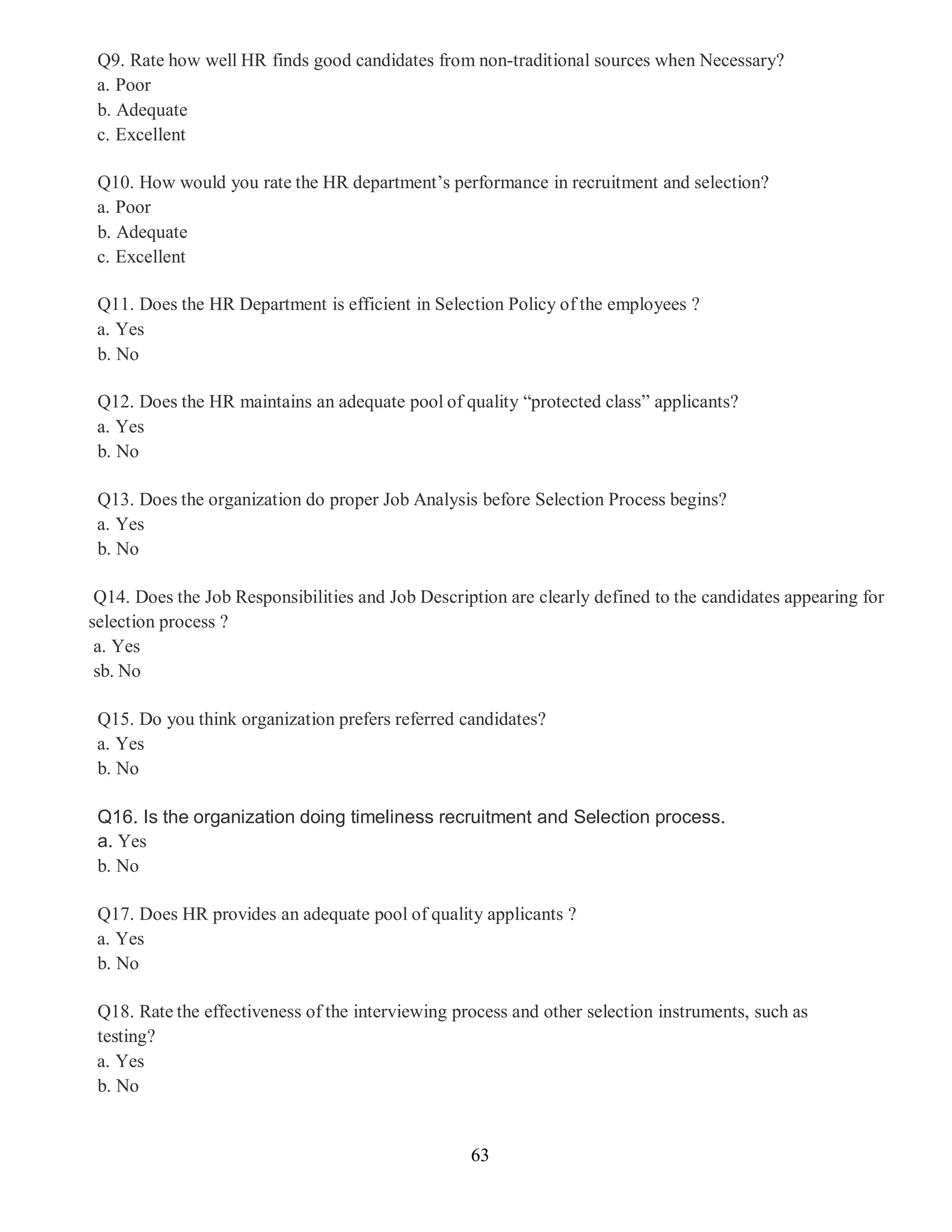 63
Q9. Rate how well HR finds good candidates from non-traditional sources when Necessary?
a. Poor
b. Adequate
c. Excellent
Q10. How would you rate the HR department’s performance in recruitment and selection?
a. Poor
b. Adequate
c. Excellent
Q11. Does the HR Department is efficient in Selection Policy of the employees ?
a. Yes
b. No
Q12. Does the HR maintains an adequate pool of quality “protected class” applicants?
a. Yes
b. No
Q13. Does the organization do proper Job Analysis before Selection Process begins?
a. Yes
b. No
Q14. Does the Job Responsibilities and Job Description are clearly defined to the candidates appearing for
selection process ?
a. Yes
sb. No
Q15. Do you think organization prefers referred candidates?
a. Yes
b. No
Q16. Is the organization doing timeliness recruitment and Selection process.
a. Yes
b. No
Q17. Does HR provides an adequate pool of quality applicants ?
a. Yes
b. No
Q18. Rate the effectiveness of the interviewing process and other selection instruments, such as
testing?
a. Yes
b. No
 