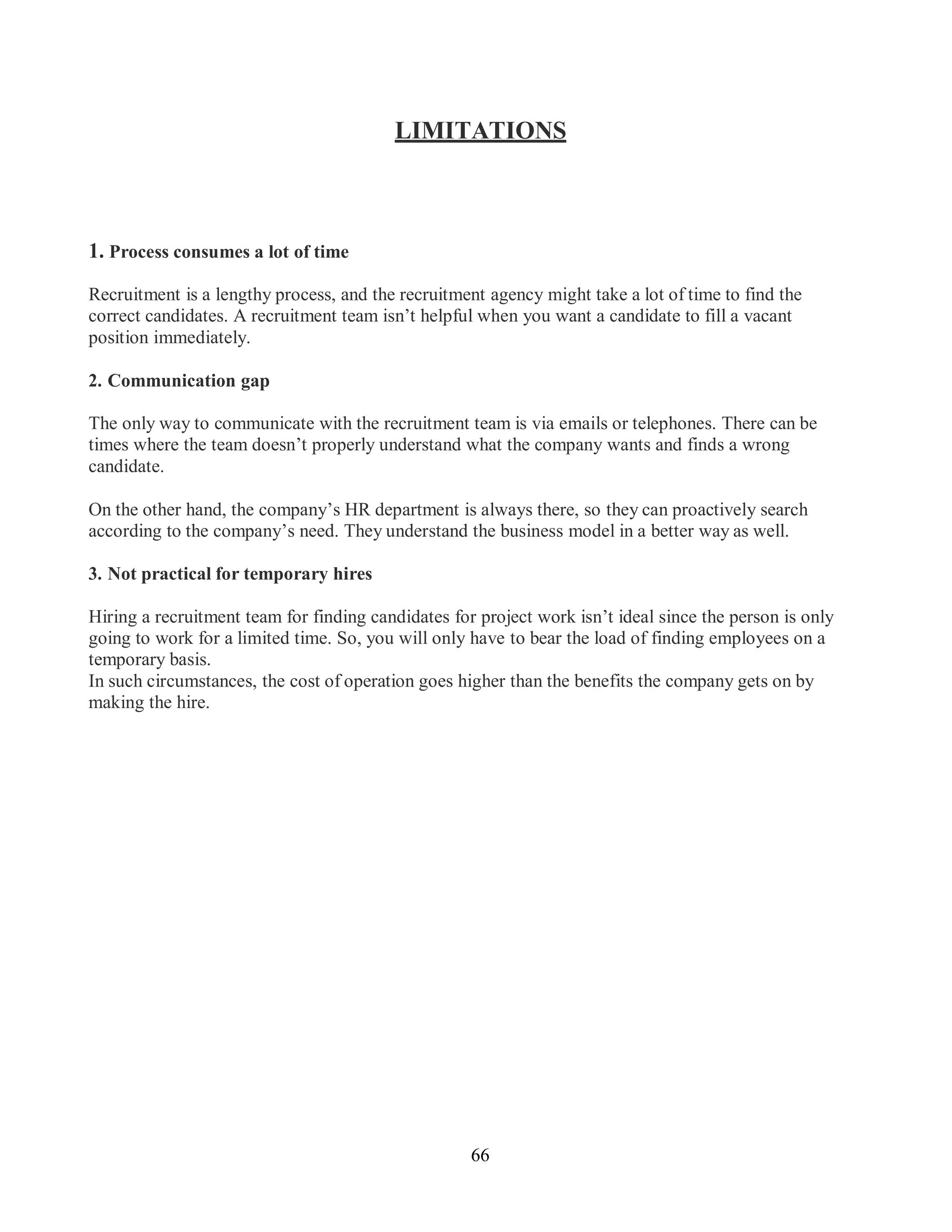 66
LIMITATIONS
1. Process consumes a lot of time
Recruitment is a lengthy process, and the recruitment agency might take a lot of time to find the
correct candidates. A recruitment team isn’t helpful when you want a candidate to fill a vacant
position immediately.
2. Communication gap
The only way to communicate with the recruitment team is via emails or telephones. There can be
times where the team doesn’t properly understand what the company wants and finds a wrong
candidate.
On the other hand, the company’s HR department is always there, so they can proactively search
according to the company’s need. They understand the business model in a better way as well.
3. Not practical for temporary hires
Hiring a recruitment team for finding candidates for project work isn’t ideal since the person is only
going to work for a limited time. So, you will only have to bear the load of finding employees on a
temporary basis.
In such circumstances, the cost of operation goes higher than the benefits the company gets on by
making the hire.
 