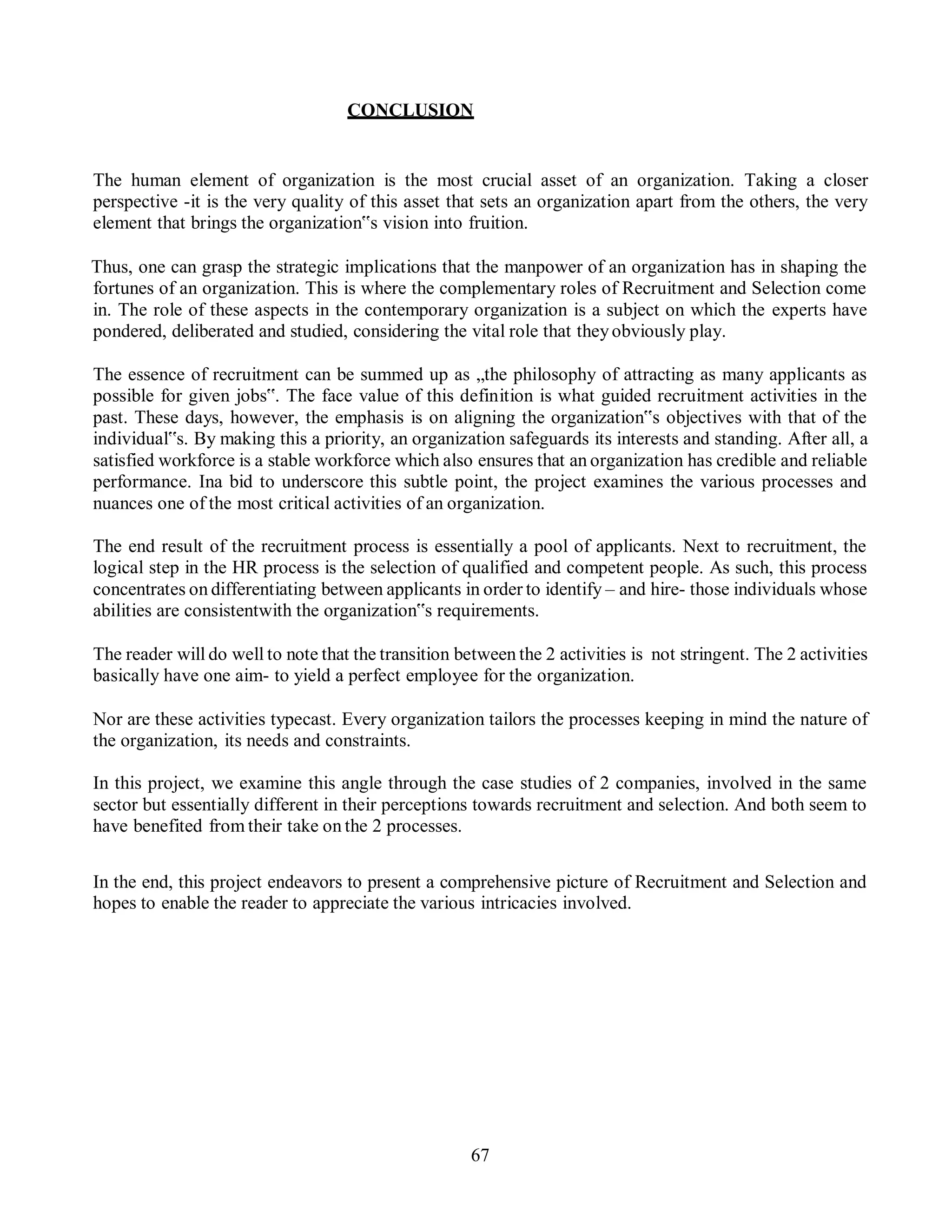 67
CONCLUSION
The human element of organization is the most crucial asset of an organization. Taking a closer
perspective -it is the very quality of this asset that sets an organization apart from the others, the very
element that brings the organization‟s vision into fruition.
Thus, one can grasp the strategic implications that the manpower of an organization has in shaping the
fortunes of an organization. This is where the complementary roles of Recruitment and Selection come
in. The role of these aspects in the contemporary organization is a subject on which the experts have
pondered, deliberated and studied, considering the vital role that theyobviously play.
The essence of recruitment can be summed up as „the philosophy of attracting as many applicants as
possible for given jobs‟. The face value of this definition is what guided recruitment activities in the
past. These days, however, the emphasis is on aligning the organization‟s objectives with that of the
individual‟s. By making this a priority, an organization safeguards its interests and standing. After all, a
satisfied workforce is a stable workforce which also ensures that an organization has credible and reliable
performance. Ina bid to underscore this subtle point, the project examines the various processes and
nuances one of the most critical activities of an organization.
The end result of the recruitment process is essentially a pool of applicants. Next to recruitment, the
logical step in the HR process is the selection of qualified and competent people. As such, this process
concentrates on differentiating between applicants in order to identify – and hire- those individuals whose
abilities are consistentwith the organization‟s requirements.
The reader will do well to note that the transition between the 2 activities is not stringent. The 2 activities
basically have one aim- to yield a perfect employee for the organization.
Nor are these activities typecast. Every organization tailors the processes keeping in mind the nature of
the organization, its needs and constraints.
In this project, we examine this angle through the case studies of 2 companies, involved in the same
sector but essentially different in their perceptions towards recruitment and selection. And both seem to
have benefited from their take on the 2 processes.
In the end, this project endeavors to present a comprehensive picture of Recruitment and Selection and
hopes to enable the reader to appreciate the various intricacies involved.
 