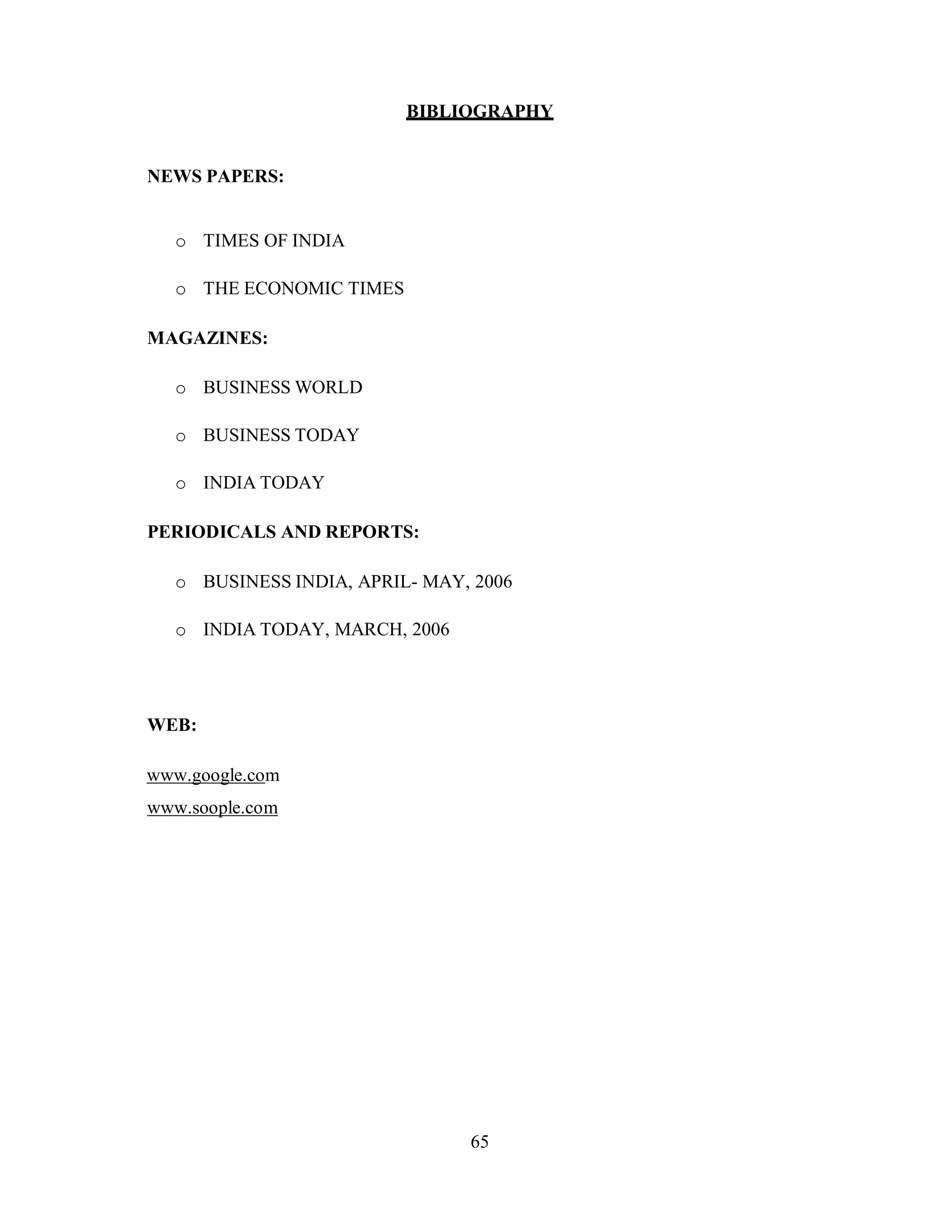 65
BIBLIOGRAPHY
NEWS PAPERS:
o TIMES OF INDIA
o THE ECONOMIC TIMES
MAGAZINES:
o BUSINESS WORLD
o BUSINESS TODAY
o INDIA TODAY
PERIODICALS AND REPORTS:
o BUSINESS INDIA, APRIL- MAY, 2006
o INDIA TODAY, MARCH, 2006
WEB:
www.google.com
www.soople.com
 