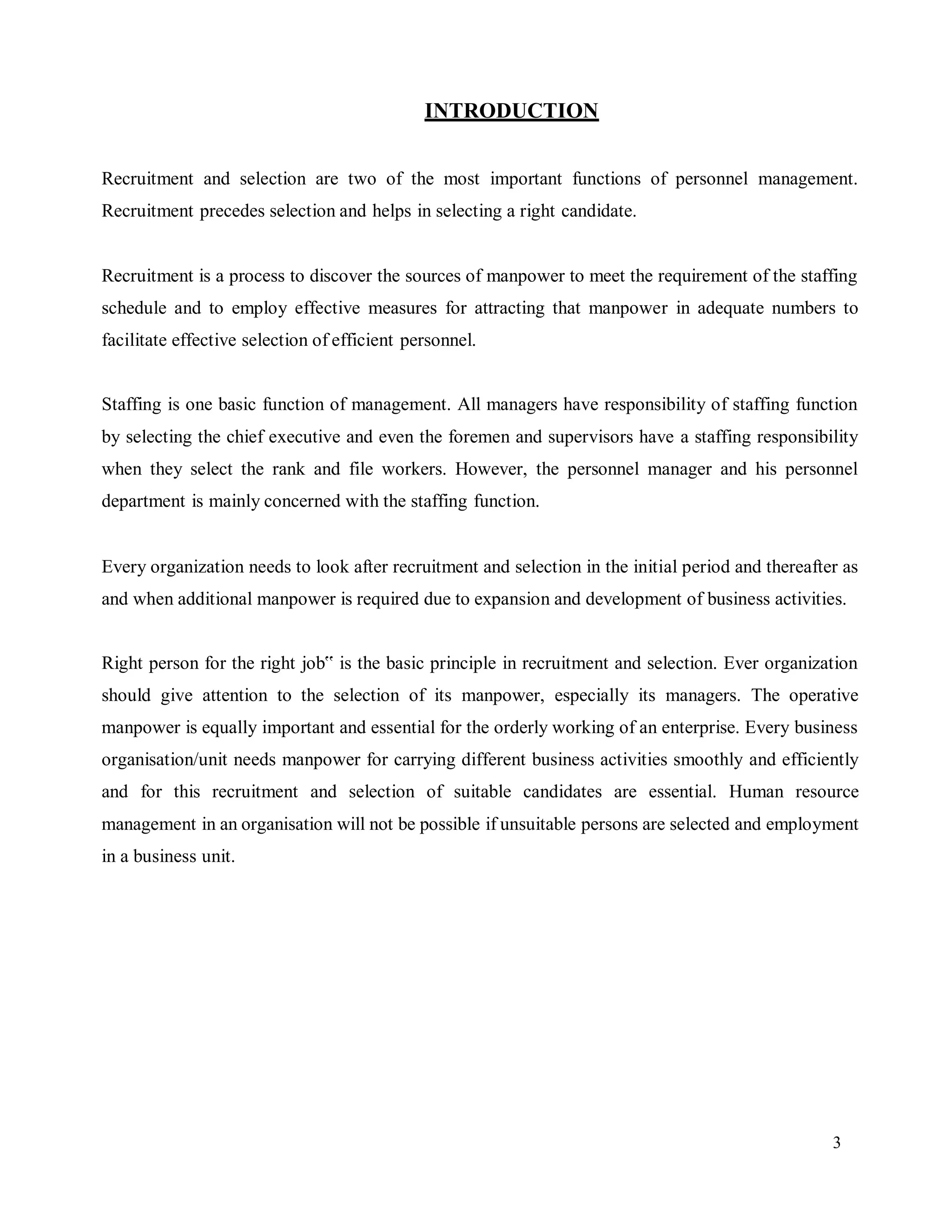 3
INTRODUCTION
Recruitment and selection are two of the most important functions of personnel management.
Recruitment precedes selection and helps in selecting a right candidate.
Recruitment is a process to discover the sources of manpower to meet the requirement of the staffing
schedule and to employ effective measures for attracting that manpower in adequate numbers to
facilitate effective selection of efficient personnel.
Staffing is one basic function of management. All managers have responsibility of staffing function
by selecting the chief executive and even the foremen and supervisors have a staffing responsibility
when they select the rank and file workers. However, the personnel manager and his personnel
department is mainly concerned with the staffing function.
Every organization needs to look after recruitment and selection in the initial period and thereafter as
and when additional manpower is required due to expansion and development of business activities.
Right person for the right job‟ is the basic principle in recruitment and selection. Ever organization
should give attention to the selection of its manpower, especially its managers. The operative
manpower is equally important and essential for the orderly working of an enterprise. Every business
organisation/unit needs manpower for carrying different business activities smoothly and efficiently
and for this recruitment and selection of suitable candidates are essential. Human resource
management in an organisation will not be possible if unsuitable persons are selected and employment
in a business unit.
 