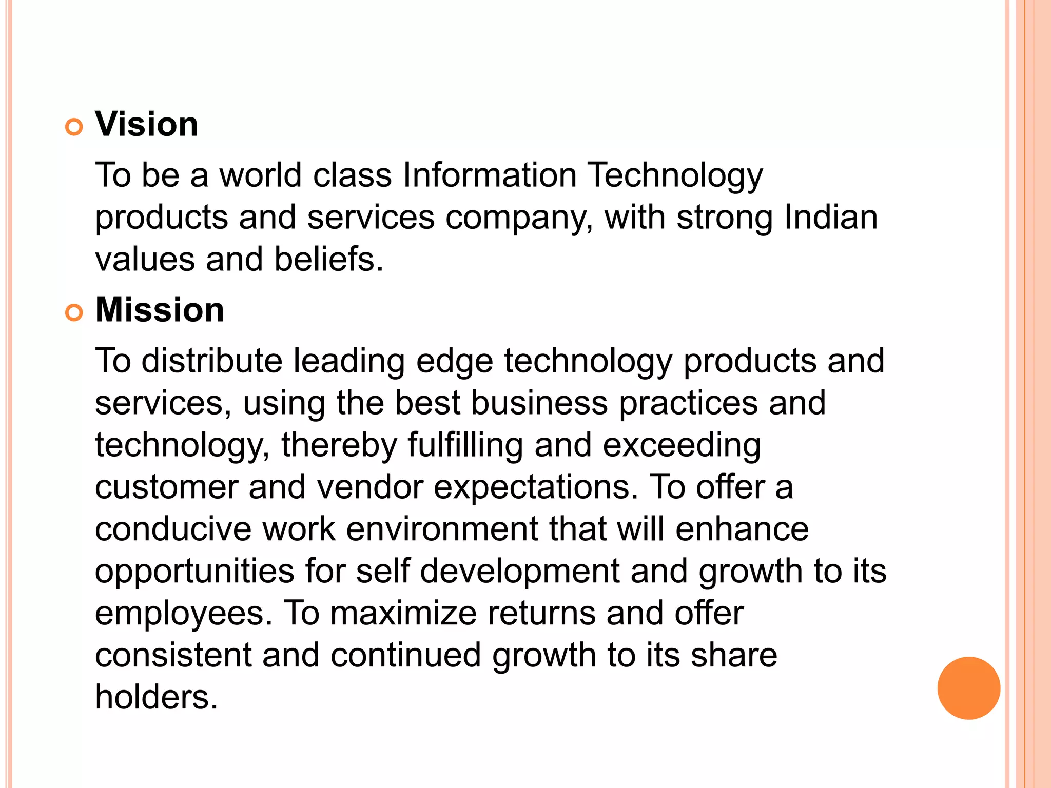  Vision
To be a world class Information Technology
products and services company, with strong Indian
values and beliefs.
 Mission
To distribute leading edge technology products and
services, using the best business practices and
technology, thereby fulfilling and exceeding
customer and vendor expectations. To offer a
conducive work environment that will enhance
opportunities for self development and growth to its
employees. To maximize returns and offer
consistent and continued growth to its share
holders.
 