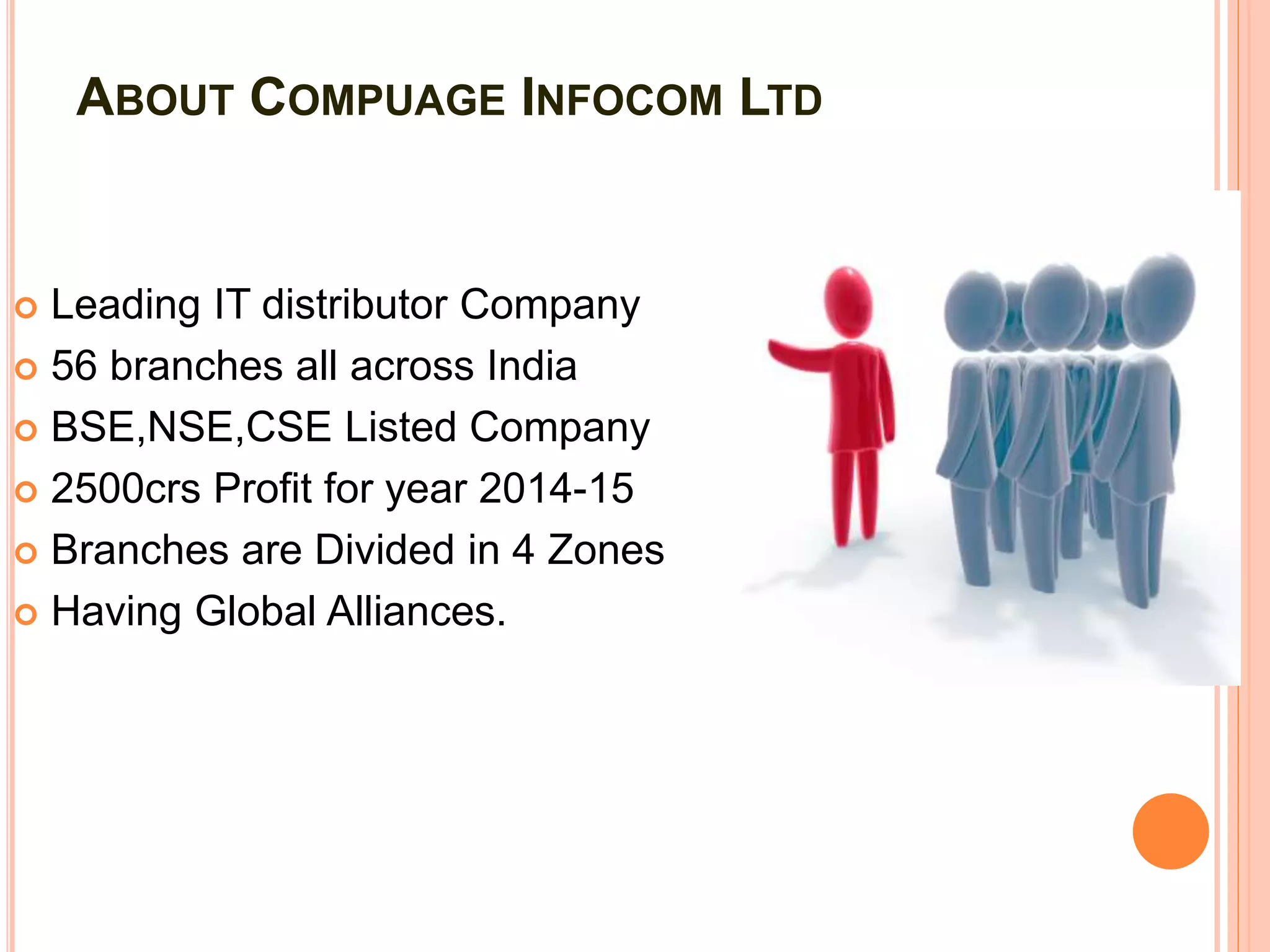 ABOUT COMPUAGE INFOCOM LTD
 Leading IT distributor Company
 56 branches all across India
 BSE,NSE,CSE Listed Company
 2500crs Profit for year 2014-15
 Branches are Divided in 4 Zones
 Having Global Alliances.
 