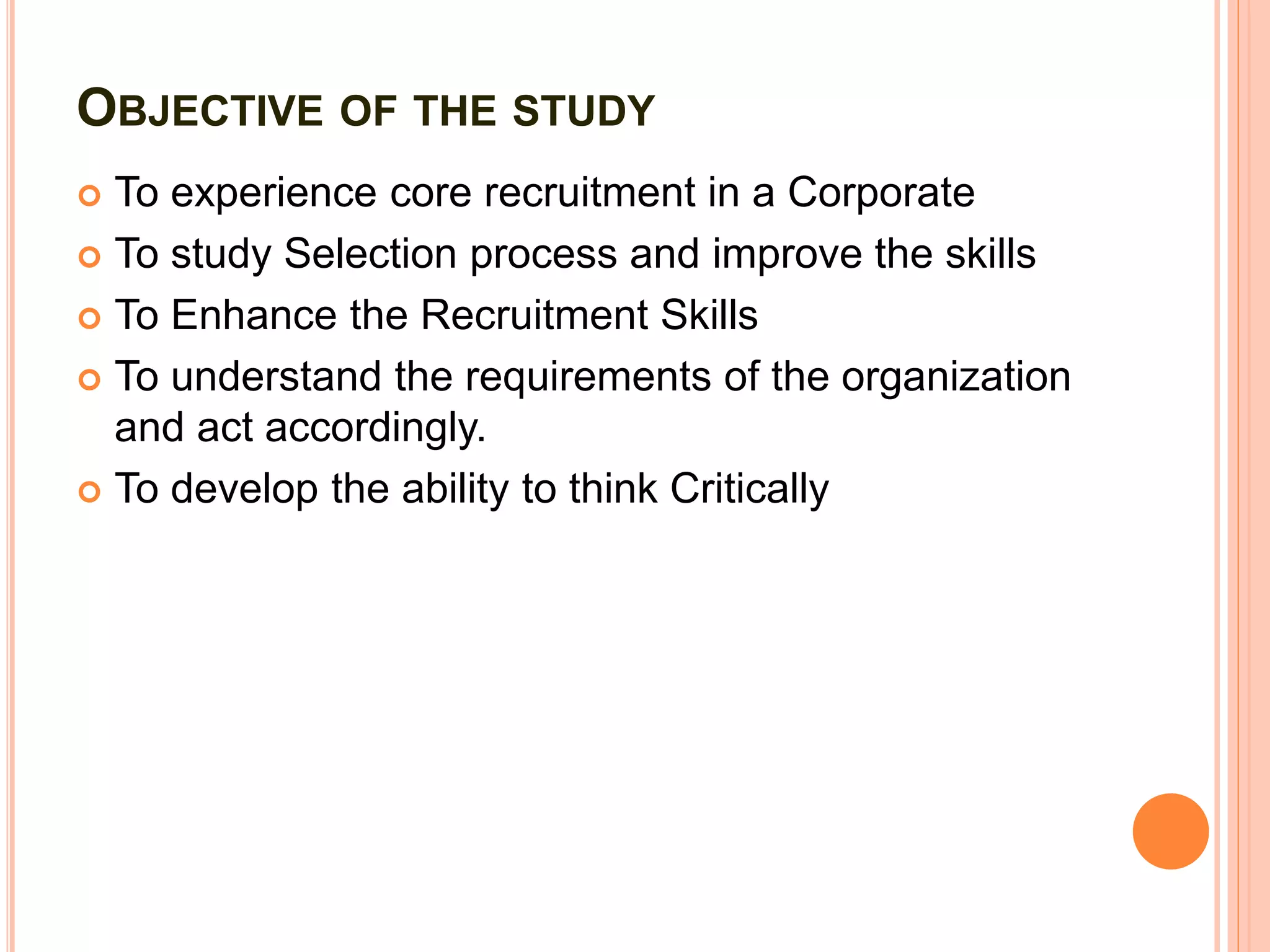OBJECTIVE OF THE STUDY
 To experience core recruitment in a Corporate
 To study Selection process and improve the skills
 To Enhance the Recruitment Skills
 To understand the requirements of the organization
and act accordingly.
 To develop the ability to think Critically
 
